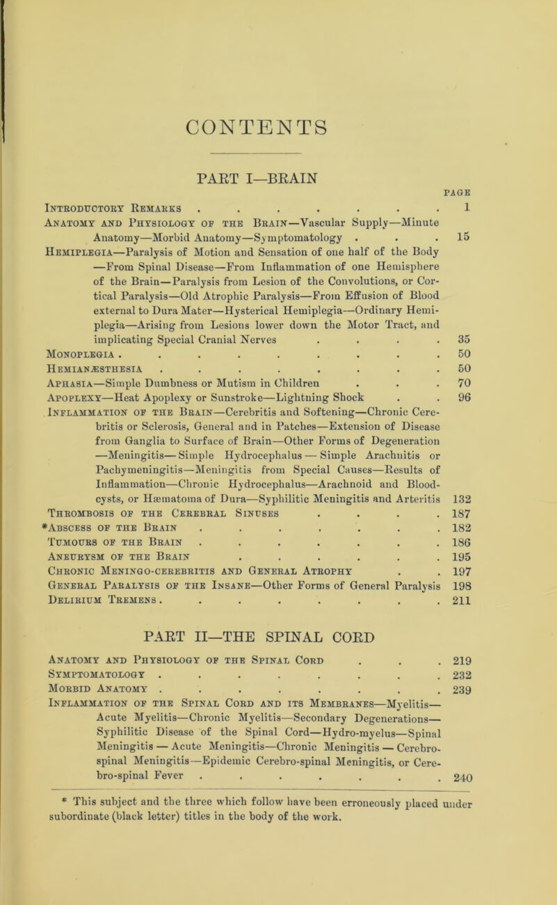 CONTENTS PART I—BRAIN PAGE Introductory Remarks ....... 1 Anatomy and Physiology of the Brain—Vascular Supply—Minute Anatomy—Morbid Anatomy—Symptomatology . . .15 Hemiplegia—Paralysis of Motion and Sensation of one half of the Body —From Spinal Disease—From Inflammation of one Hemisphere of the Brain—Paralysis from Lesion of the Convolutions, or Cor- tical Paralysis—Old Atrophic Paralysis—From Effusion of Blood external to Dura Mater—Hysterical Hemiplegia—Ordinary Hemi- plegia—Arising from Lesions lower down the Motor Tract, and implicating Special Cranial Nerves . . . .35 Monoplegia ......... 50 Hemianesthesia ........ 50 Aphasia—Simple Dumbness or Mutism in Children . . .70 Apoplexy—Heat Apoplexy or Sunstroke—Lightning Shock . . 96 Inflammation of the Brain—Cerebritis and Softening—Chronic Cere- britis or Sclerosis, General and in Patches—Extension of Disease from Ganglia to Surface of Brain—Other Forms of Degeneration —Meningitis—Simple Hydrocephalus — Simple Arachnitis or Pachymeningitis—Meningitis from Special Causes—Results of Inflammation—Chronic Hydrocephalus—Arachnoid and Blood- cysts, or Hsematoma of Dura—Syphilitic Meningitis and Arteritis 132 Thrombosis of the Cerebral Sinuses .... 187 •Abscess of the Brain ....... 182 Tumours of the Brain ....... 186 Aneurysm of the Brain ...... 195 Chronic Meningo-cerebritis and General Atrophy . . 197 General Paralysis of the Insane—Other Forms of General Paralysis 198 Delirium Tremens ........ 211 PART II—THE SPINAL CORD Anatomy and Physiology of the Spinal Cord . . . 219 Symptomatology ........ 232 Morbid Anatomy ........ 239 Inflammation of the Spinal Cord and its Membranes—Myelitis— Acute Myelitis—Chronic Myelitis—Secondary Degenerations— Syphilitic Disease of the Spinal Cord—Hydro-myelus—Spinal Meningitis — Acute Meningitis—Chronic Meningitis — Cerebro- spinal Meningitis—Epidemic Cerebro-spinal Meningitis, or Cere- bro-spinal Fever ....... 240 * This subject and the three which follow have been erroneously placed under subordinate (black letter) titles in the body of the work.