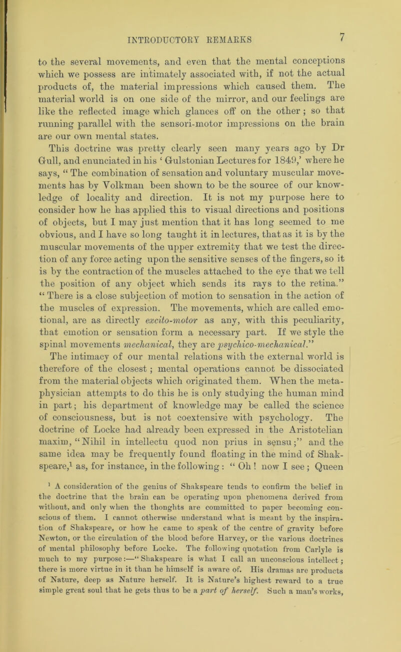 to the several movements, and even that the mental conceptions which we possess are intimately associated with, if not the actual products of, the material impressions which caused them. The material world is on one side of the mirror, and our feelings are like the reflected image which glances off on the other ; so that running parallel with the sensori-motor impressions on the brain are our own mental states. This doctrine was pretty clearly seen many years ago by Dr Gull, and enunciated in his ‘ Gulstonian Lectures for 1849,’ where he says, “ The combination of sensation and voluntary muscular move- ments has by Volkman been shown to be the source of our know- ledge of locality and direction. It is not my purpose here to consider how he has applied this to visual directions and positions of objects, but I may just mention that it has long seemed to me obvious, and I have so long taught it in lectures, that as it is by the muscular movements of the upper extremity that we test the direc- tion of any force acting upon the sensitive senses of the fingers, so it is by the contraction of the muscles attached to the eye that we tell the position of any object which sends its rays to the retina.” “ There is a close subjection of motion to sensation in the action of the muscles of expression. The movements, which are called emo- tional, ai*e as directly excito-motor as any, with this peculiarity, that emotion or sensation form a necessary part. If we style the spinal movements mechanical, they are josy chico- mechanical ” The intimacy of our mental relations with the external world is therefore of the closest ; mental operations cannot be dissociated from the material objects which originated them. When the meta- physician attempts to do this he is only studying the human mind in part; his department of knowledge may be called the science of consciousness, but is not coextensive with psychology. The doctrine of Locke had already been expressed in the Aristotelian maxim, “Nihil in intellectu quod non prius in sensuand the same idea may be frequently found floating in the mind of Shak- speare,1 as, for instance, in the following: “ Oh ! now I see ; Queen 1 A consideration of the genius of Shakspeare tends to confirm the belief in the doctrine that the brain can be operating upon phenomena derived from without, and only when the thoughts are committed to paper becoming con- scious of them. I cannot otherwise understand what is meant by the inspira- tion of Shakspeare, or how he came to speak of the centre of gravity before Newton, or the circulation of the blood before Harvey, or the various doctrines of mental philosophy before Locke. The following quotation from Carlyle is much to my purpose:—“Shakspeare is what I call an unconscious intellect; there is more virtue in it than he himself is aware of. His dramas are products of Nature, deep as Nature herself. It is Nature’s highest reward to a true simple great soul that he gets thus to be a part of herself. Such a man’s works,