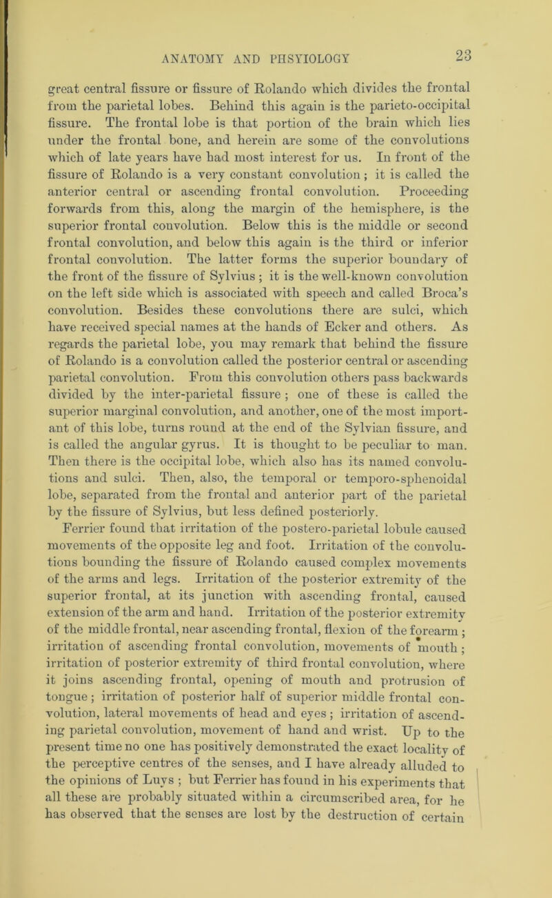 great central fissure or fissure of Rolando which divides the frontal from the parietal lobes. Behind this again is the parieto-occipital fissure. The frontal lobe is that portion of the brain which lies under the frontal bone, and herein are some of the convolutions which of late years have had most interest for us. In front of the fissure of Rolando is a very constant convolution; it is called the anterior central or ascending frontal convolution. Proceeding forwards from this, along the margin of the hemisphere, is the superior frontal convolution. Below this is the middle or second frontal convolution, and below this again is the third or inferior frontal convolution. The latter forms the superior boundary of the front of the fissure of Sylvius ; it is the well-known convolution on the left side which is associated with speech and called Broca’s convolution. Besides these convolutions there are sulci, which have received special names at the hands of Ecker and others. As regards the parietal lobe, you may remark that behind the fissure of Rolando is a convolution called the posterior central or ascending parietal convolution. From this convolution others pass backwards divided by the inter-parietal fissure ; one of these is called the superior marginal convolution, and another, one of the most import- ant of this lobe, turns round at the end of the Sylvian fissure, and is called the angular gyrus. It is thought to be peculiar to man. Then there is the occipital lobe, which also has its named convolu- tions and sulci. Then, also, the temporal or temporo-sphenoidal lobe, separated from the frontal and anterior part of the parietal by the fissure of Sylvius, but less defined posteriorly. Ferrier found that irritation of the postero-parietal lobule caused movements of the opposite leg and foot. Irritation of the convolu- tions bounding the fissure of Rolando caused complex movements of the arms and legs. Irritation of the posterior extremity of the superior frontal, at its junction with ascending frontal, caused extension of the arm and hand. Irritation of the posterior extremitv of the middle frontal, near ascending frontal, flexion of the forearm ; irritation of ascending frontal convolution, movements of mouth ; irritation of posterior extremity of third frontal convolution, where it joins ascending frontal, opening of mouth and protrusion of tongue ; irritation of posterior half of superior middle frontal con- volution, lateral movements of head and eyes; irritation of ascend- ing parietal convolution, movement of hand and wrist. Up to the present time no one has positively demonstrated the exact locality of the perceptive centres of the senses, and I have already alluded to the opinions of Buys ; but Ferrier has found in his experiments that all these are probably situated within a circumscribed area, for he has observed that the senses are lost by the destruction of certain