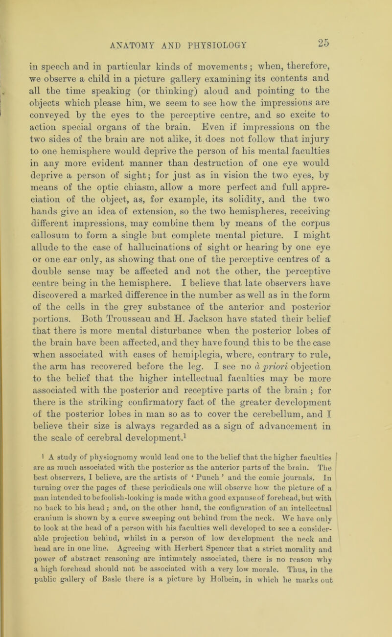 in speech and in particular kinds of movements ; when, therefore, we observe a child in a picture gallery examining its contents and all the time speaking (or thinking) aloud and pointing to the objects which please him, we seem to see how the impressions are conveyed by the eyes to the perceptive centre, and so excite to action special organs of the brain. Even if impressions on the two sides of the brain are not alike, it does not follow that injury to one hemisphere would deprive the person of his mental faculties in any more evident manner than destruction of one eye would deprive a person of sight; for just as in vision the two eyes, by means of the optic chiasm, allow a more perfect and full appre- ciation of the object, as, for example, its solidity, and the two hands give an idea of extension, so the two hemispheres, receiving different impressions, may combine them by means of the corpus callosum to form a single but complete mental picture. I might allude to the case of hallucinations of sight or hearing by one eye or one ear only, as showing that one of the perceptive centres of a double sense may be affected and not the other, the perceptive centre being in the hemisphere. I believe that late observers have discovered a marked difference in the number as well as in the form of the cells in the grey substance of the anterior and posterior portions. Both Trousseau and H. Jackson have stated their belief that there is more mental disturbance when the posterior lobes of the brain have been affected, and they have found this to be the case when associated with cases of hemiplegia, where, contrary to rule, the arm has recovered before the leg. I see no a priori objection to the belief that the higher intellectual faculties may be more associated with the posterior and receptive parts of the brain ; for there is the striking confirmatory fact of the greater development of the posterior lobes in man so as to cover the cerebellum, and I believe their size is always regarded as a sign of advancement in the scale of cerebral development.1 l A study of physiognomy would lead one to the belief that the higher faculties are as much associated with the posterior as the anterior parts of the brain. The best observers, I believe, are the artists of ‘ Punch ’ and the comic journals. In turning over the pages of these periodicals one will observe how the picture of a man intended to be foolish-looking is made with a good expanse of forehead, but with no back to his head; and, on the other hand, the configuration of an intellectual cranium is shown by a curve sweeping out behind from the neck. We have only to look at the head of a person with his faculties well developed to see a consider- able projection behind, whilst in a person of low development the neck and head are in one line. Agreeing with Herbert Spencer that a strict morality and power of abstract reasoning are intimately associated, there is no reason why a high forehead should not be associated with a very low morale. Thus, in the public gallery of Basle there is a picture by Holbein, in which he marks out