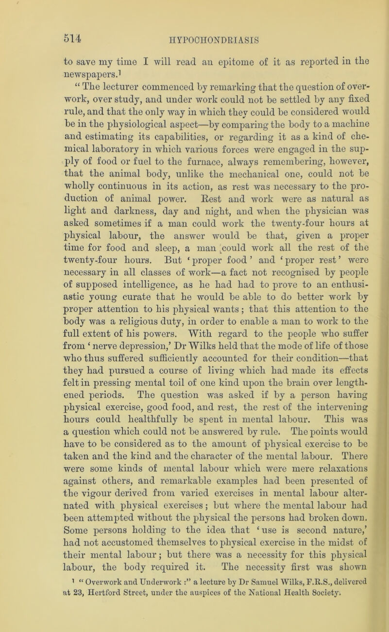 to save my time I will read an epitome of it as reported in the newspapers.1 “ The lecturer commenced by remarking that the cpiestion of over- work, over study, and under work could not be settled by any fixed rule, and that the only way in which they could be considered would be in the physiological aspect—by comparing the body to a machine and estimating its capabilities, or regarding it as a kind of che- mical laboratory in which various forces were engaged in the sup- ply of food or fuel to the furnace, always remembering, however, that the animal body, unlike the mechanical one, could not be wholly continuous in its action, as rest was necessary to the pro- duction of animal power. Rest and work were as natural as light and darkness, day and night, and when the physician was asked sometimes if a man could work the twenty-four hours at physical labour, the answer would be that, given a proper time for food and sleep, a man Lcould work all the rest of the twenty-four hours. But ‘ proper food ’ and * proper rest ’ were necessary in all classes of work—a fact not recognised by people of supposed intelligence, as he had had to prove to an enthusi- astic young curate that he would be able to do better work by proper attention to his physical wants; that this attention to the body was a religious duty, in order to enable a man to work to the full extent of his powers. With regard to the people who suffer from ‘ nerve depression,’ Dr Wilks held that the mode of life of those who thus suffered sufficiently accounted for their condition—that they had pursued a course of living which had made its effects felt in pressing mental toil of one kind upon the brain over length- ened periods. The question was asked if by a person having physical exercise, good food, and rest, the rest of the intervening hours could healthfully be spent in mental labour. This was a question which could not be answered by rule. The points would have to be considered as to the amount of physical exercise to be taken and the kind and the character of the mental labour. There were some kinds of mental labour which were mere relaxations against others, and remarkable examples had been presented of the vigour derived from varied exercises in mental labour alter- nated with physical exercises; but where the mental labour had been attempted without the physical the persons had broken down. Some persons holding to the idea that ‘ use is second nature,’ had not accustomed themselves to physical exercise in the midst of their mental labour; but there was a necessity for this physical labour, the body required it. The necessity first was shown 1 “ Overwork and Underwork a lecture by Dr Samuel Wilks, F.H.S., delivered at 23, Hertford Street, under the auspices of the National Health 8ociety.