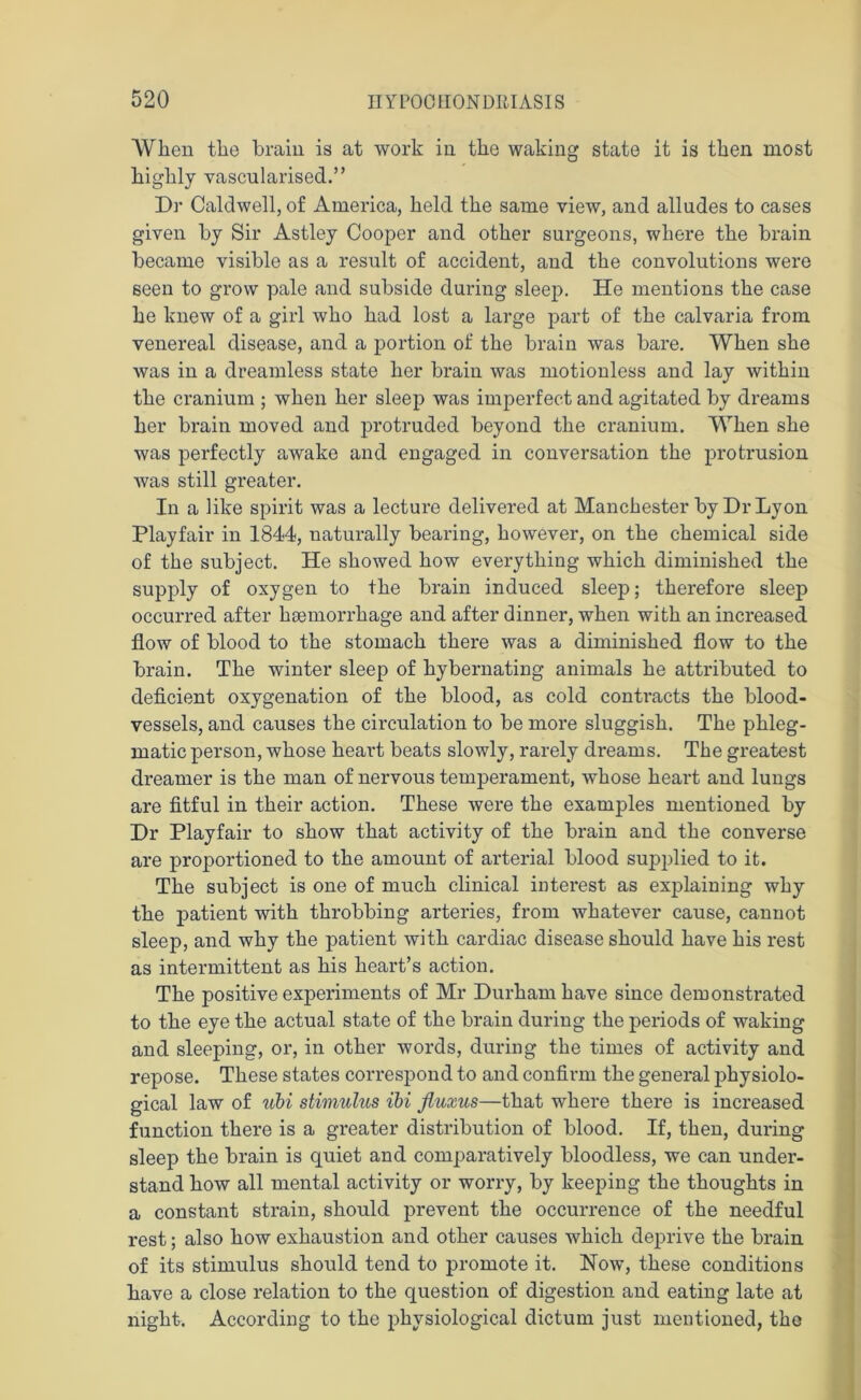 When the brain is at work in the waking state it is then most highly vascularised.” Dr Caldwell, of America, held the same view, and alludes to cases given by Sir Astley Cooper and other surgeons, where the brain became visible as a result of accident, and the convolutions were seen to grow pale and subside during sleep. He mentions the case he knew of a girl who had lost a large part of the calvaria from venereal disease, and a portion of the brain was bare. When she was in a dreamless state her brain was motionless and lay within the cranium ; when her sleep was imperfect and agitated by dreams her brain moved and protruded beyond the cranium. When she was perfectly awake and engaged in conversation the protrusion was still greater. In a like spirit was a lecture delivered at Manchester by Dr Lyon Playfair in 1844, naturally bearing, however, on the chemical side of the subject. He showed how everything which diminished the supply of oxygen to the brain induced sleep; therefore sleep occurred after haemorrhage and after dinner, when with an increased flow of blood to the stomach there was a diminished flow to the brain. The winter sleep of hybernating animals he attributed to deficient oxygenation of the blood, as cold contracts the blood- vessels, and causes the circulation to be more sluggish. The phleg- matic person, whose heard beats slowly, rarely dreams. The greatest dreamer is the man of nervous temperament, whose heart and lungs are fitful in their action. These were the examples mentioned by Dr Playfair to show that activity of the brain and the converse are proportioned to the amount of arterial blood supplied to it. The subject is one of much clinical interest as explaining why the patient with throbbing arteries, from whatever cause, cannot sleep, and why the j>atient with cardiac disease should have his rest as intermittent as his heart’s action. The positive experiments of Mr Durham have since demonstrated to the eye the actual state of the brain during the periods of waking and sleeping, or, in other words, during the times of activity and repose. These states correspond to and confirm the general physiolo- gical law of ubi stimulus ibi fluxus—that where there is increased function there is a greater distribution of blood. If, then, during sleep the brain is quiet and comparatively bloodless, we can under- stand how all mental activity or worry, by keeping the thoughts in a constant strain, should prevent the occurrence of the needful rest; also how exhaustion and other causes which deprive the brain of its stimulus should tend to promote it. Now, these conditions have a close relation to the question of digestion and eating late at night. According to the physiological dictum just mentioned, the