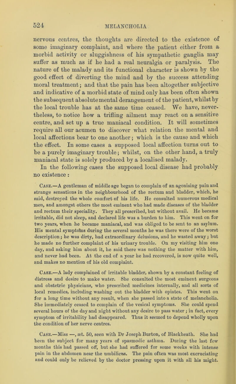 nervous centres, the thoughts are directed to the existence of some imaginary complaint, and where the patient either from a morbid activity or sluggishness of his sympathetic ganglia may suffer as much as if he had a real neuralgia or paralysis. The nature of the malady and its functional character is shown by the good effect of diverting the mind and by the success attending moral treatment; and that the pain has been altogether subjective and indicative of a morbid state of mind only has been often shown the subsequent absolute mental derangement of the patient, whilst by the local trouble has at the same time ceased. We have, never- theless, to notice how a trifling ailment may react on a sensitive centre, and set up a true maniacal condition. It will sometimes require all our acumen to discover what relation the mental and local affections bear to one another; which is the cause and which the effect. In some cases a supposed local affection turns out to be a purely imaginary trouble; whilst, on the other hand, a truly maniacal state is solely produced by a localised malady. In the following cases the supposed local disease had probably no existence : Case.—A gentleman of middle age began to complain of an agonising pain and strange sensations in the neighbourhood of the rectum and bladder, which, he said, destroyed the whole comfort of his life. He consulted numerous medical men, and amongst others the most eminent who had made diseases of the bladder and rectum their speciality. They all prescribed, but without avail. He became irritable, did not sleep, and declared life was a burden to him. This went on for two years, when he became maniacal, and was obliged to be sent to an asylum. His mental symptotns during the several months he was there rvere of the worst description; he was dirty, had extraordinary delusions, and he wasted away; but he made no further complaint of his urinary trouble. On my visiting him one day, and asking him about it, he said there was nothing the matter with him, and never had been. At the end of a year he had recovered, is now quite well, and makes no mention of his old complaint. Case.—A lady complained of irritable bladder, shown by a constant feeling of distress and desire to make water. She consulted the most eminent surgeons and obstetric physicians, who prescribed medicines internally, and all sorts of local remedies, including washing out the bladder with opiates. This wTent on for a long time without any result, when she passed into a state of melancholia. She immediately ceased to complain of the vesical symptoms. She could spend several hours of the day and night without any desire to pass water ; in fact, every symptom of irritability had disappeared. Thus it seemed to depend wholly upon the condition of her nerve centres. Case.—Miss —, set. 50, seen with Dr Joseph Burton, of Blackheath. She had been the subject for many years of spasmodic asthma. During the last few months this had passed off, but she had suffered for some weeks with intense pain in the abdomen near the umbilicus. The pain often was most excruciating and could only be relieved by the doctor pressing upon it with all his might.