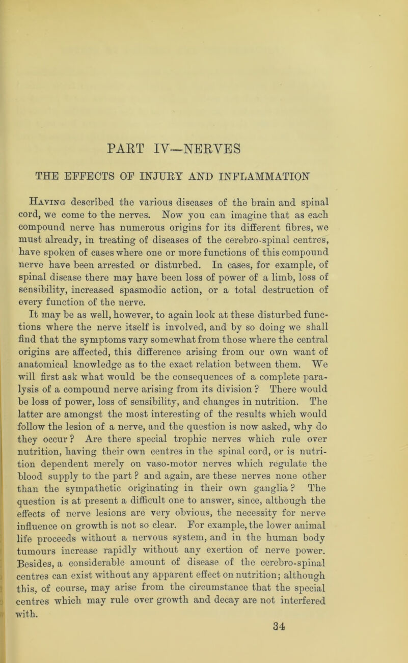 PART IV—NERVES THE EFFECTS OF INJURY AND INFLAMMATION Having described the various diseases of the brain and spinal cord, we come to the nerves. Now you can imagine that as each compound nerve has numerous origins for its different fibres, we must already, in treating of diseases of the cerebro-spinal centres, have spoken of cases where one or more functions of this compound nerve have been arrested or disturbed. In cases, for example, of spinal disease there may have been loss of power of a limb, loss of sensibility, increased spasmodic action, or a total destruction of every function of the nerve. It may be as well, however, to again look at these disturbed func- tions where the nerve itself is involved, and by so doing we shall find that the symptoms vary somewhat from those where the central origins are affected, this difference arising from our own want of anatomical knowledge as to the exact relation between them. We will first ask what would be the consequences of a complete para- lysis of a compound nerve arising from its division ? There would be loss of power, loss of sensibility, and changes in nutrition. The latter are amongst the most interesting of the results which would follow the lesion of a nerve, and the question is now asked, why do they occur ? Are there special trophic nerves which rule over nutrition, having their own centres in the spinal cord, or is nutri- tion dependent merely on vaso-motor nerves which regulate the blood supply to the part ? and again, are these nerves none other than the sympathetic originating in their own ganglia ? The question is at present a difficult one to answer, since, although the effects of nerve lesions are very obvious, the necessity for nerve influence on growth is not so clear. For example, the lower animal life proceeds without a nervous system, and in the human body tumours increase rapidly without any exertion of nerve power. Besides, a considerable amount of disease of the cerebro-spinal centres can exist without any apparent effect on nutrition; although this, of course, may arise from the circumstance that the special centres which may rule over growth and decay are not interfered with. 34