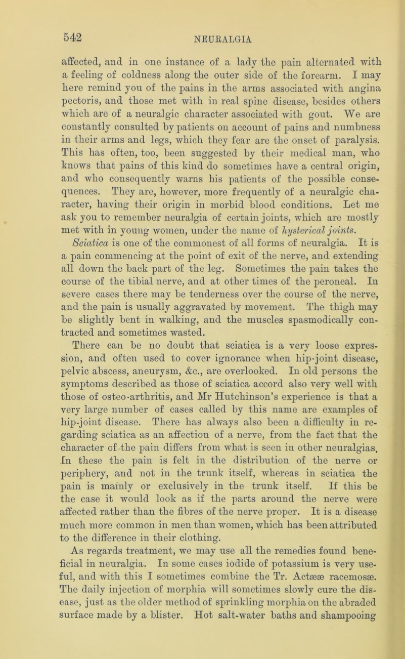 affected, and in one instance of a lady the pain alternated with a feeling of coldness along the outer side of the forearm. I may here remind you of the pains in the arms associated with angina pectoris, and those met with in real spine disease, besides others which are of a neuralgic character associated with gout. We are constantly consulted by patients on account of pains and numbness in their arms and legs, which they fear are the onset of paralysis. This has often, too, been suggested by their medical man, who knows that pains of this kind do sometimes have a central origin, and who consequently warns his patients of the possible conse- quences. They are, however, more frequently of a neuralgic cha- racter, having their origin in morbid blood conditions. Let me ask you to remember neuralgia of certain joints, which are mostly met with in young women, under the name of hysterical joints. Sciatica is one of the commonest of all forms of neuralgia. It is a pain commencing at the point of exit of the nerve, and extending all down the back part of the leg. Sometimes the pain takes the course of the tibial nerve, and at other times of the peroneal. In severe cases there may be tenderness over the course of the nerve, and the pain is usually aggravated by movement. The thigh may be slightly bent in walking, and the muscles spasmodically con- tracted and sometimes wasted. There can be no doubt that sciatica is a very loose expres- sion, and often used to cover ignorance when hip-joint disease, pelvic abscess, aneurysm, &c., are overlooked. In old persons the symptoms described as those of sciatica accord also very well with those of osteo-arthritis, and Mr Hutchinson’s experience is that a very large number of cases called by this name are examples of hip-joint disease. There has always also been a difficulty in re- garding sciatica as an affection of a nerve, from the fact that the character of the pain differs from what is seen in other neuralgias. In these the pain is felt in the distribution of the nerve or periphery, and not in the trunk itself, whereas in sciatica the pain is mainly or exclusively in the trunk itself. If this be the case it would look as if the parts around the nerve were affected rather than the fibi'es of the nerve proper. It is a disease much more common in men than women, which has been attributed to the difference in their clothing. As regards treatment, we may use all the remedies found bene- ficial in neuralgia. In some cases iodide of potassium is very use- ful, and with this I sometimes combine the Tr. Actsese racemosse. The daily injection of morphia will sometimes slowly cure the dis- ease, just as the older method of sprinkling morphia on the abraded surface made by a blister. Hot salt-water baths and shampooing