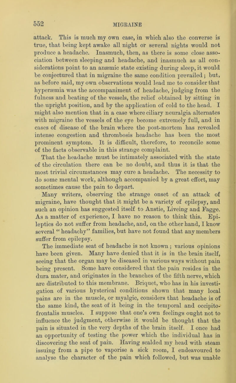 attack. This is much my own case, in which also the converse is true, that being kept awake all night or several nights would not produce a headache. Inasmuch, then, as there is some close asso- ciation between sleeping and headache, and inasmuch as all con- siderations point to an ansemic state existing during sleep, it would be conjectured that in migraine the same condition prevailed; but, as before said, my own observations would lead me to consider that hypersemia was the accompaniment of headache, judging from the fulness and beating of the vessels, the relief obtained by sitting in the upright position, and by the application of cold to the head. I might also mention that in a case where ciliary neuralgia alternates with migraine the vessels of the eye become extremely full, and in cases of disease of the brain where the post-mortem has revealed intense congestion and thrombosis headache has been the most prominent symptom. It is difficult, therefore, to reconcile some of the facts observable in this strange complaint. That the headache must be intimately associated with the state of the circulation there can be no doubt, and thus it is that the most trivial circumstances may cure a headache. The necessity to do some mental work, although accompanied by a great effort, may sometimes cause the pain to depart. Many writers, observing the strange onset of an attack of migraine, have thought that it might be a variety of epilepsy, and such an opinion has suggested itself to Anstie, Liveing and Fagge. As a matter of experience, I have no reason to think this. Epi- leptics do not suffer from headache, and, on the other hand, I know several “ headachy” families, but have not found that any members suffer from epilepsy. The immediate seat of headache is not known ; various opinions have been given. Many have denied that it is in the brain itself, seeing that the organ may be diseased in various ways without pain being present. Some have considered that the pain resides in the dura mater, and originates in the branches of the fifth nerve, which are distributed to this membrane. Briquet, who has in his investi- gation of various hysterical conditions shown that many local pains are in the muscle, or myalgic, considers that headache is of the same kind, the seat of it being in the temporal and occipito- frontalis muscles. I suppose that one’s own feelings ought not to influence the judgment, otherwise it would be thought that the pain is situated in the very depths of the brain itself, I once had an opportunity of testing the power which the individual has in discovering the seat of pain. Having scalded my head with steam issuing from a pipe to vaporise a sick room, I endeavoured to analyse the character of the pain which followed, but was unable
