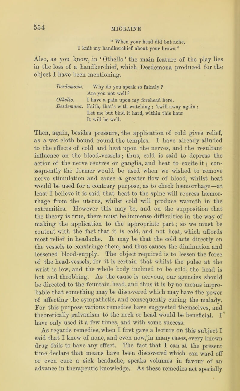 “ When your head did hut ache, I knit my handkerchief about your brows.” Also, as you know, in 4 Othello ’ the main feature of the play lies in the loss of a handkerchief, which Desdemona produced for the object I have been mentioning. Desdemona. Why do you speak so faintly ? Are you not well ? Othello. I have a pain upon my forehead here. Desdemona. Faith, that’s with watching; ’twill away again : Let me but bind it hard, within this hour It will be well. Then, again, besides pressure, the application of cold gives relief, as a wet cloth bound round the temples. I have already alluded to the effects of cold and heat upon the nerves, and the resultant influence on the blood-vessels; thus, cold is said to depress the action of the nerve centres or ganglia, and heat to excite it; con- sequently the former would be used when we wished to remove nerve stimulation and cause a greater flow of blood, whilst heat would be used for a contrary purpose, as to check haemorrhage—at least I believe it is said that heat to the spine will repress haemor- rhage from the uterus, whilst cold will produce warmth in the extremities. However this may be, and on the supposition that the theory is true, there must be immense difficulties in the way of making the application to the appropriate part; so we must be content with the fact that it is cold, and not heat, which affords most relief in headache. It may be that the cold acts directly on the vessels to constringe them, and thus causes the diminution and lessened blood-supply. The object required is to lessen the force of the head-vessels, for it is certain that whilst the pulse at the wrist is low, and the whole body inclined to be cold, the head is hot and throbbing. As the cause is nervous, our agencies should be directed to the fountain-head, and thus it is by no means impro- bable that something maybe discovered which may have the power of affecting the sympathetic, and consequently curing the malady. For this purpose various remedies have suggested themselves, and theoretically galvanism to the neck or head would be beneficial. I have only used it a few times, and with some success. As regards remedies, when I first gave a lecture on this subject I said that I knew of none, and even now,‘in many cases, every known drug fails to have any effect. The fact that I can at the present time declare that means have been discovered which can ward off or even cure a sick headache, speaks volumes in favour of an advance in therapeutic knowledge. As these remedies act specially