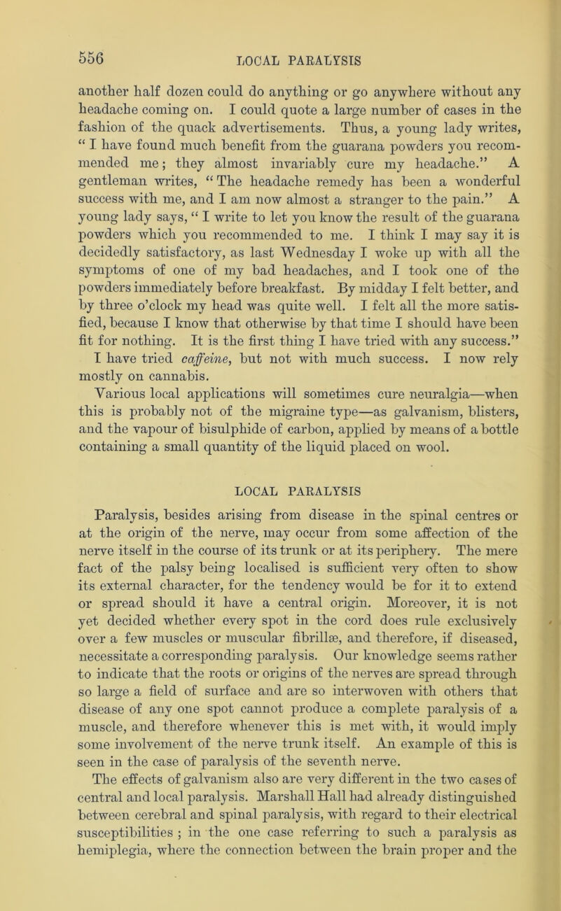 another half dozen could do anything or go anywhere without any headache coming on. I could quote a large number of cases in the fashion of the quack advertisements. Thus, a young lady writes, “ I have found much benefit from the guarana powders you recom- mended me; they almost invariably cure my headache.” A gentleman writes, “ The headache remedy has been a wonderful success with me, and I am now almost a stranger to the pain.” A young lady says, “ I write to let you know the result of the guarana powders which you recommended to me. I think I may say it is decidedly satisfactory, as last Wednesday I woke up with all the symptoms of one of my bad headaches, and I took one of the powders immediately before breakfast. By midday I felt better, and by three o’clock my head was quite well. I felt all the more satis- fied, because I know that otherwise by that time I should have been fit for nothing. It is the first thing I have tried with any success.” I have tried caffeine, but not with much success. I now rely mostly on cannabis. Various local applications will sometimes cure neuralgia—when this is probably not of the migraine type—as galvanism, blisters, and the vapour of bisulphide of carbon, applied by means of a bottle containing a small quantity of the liquid placed on wool. LOCAL PARALYSIS Paralysis, besides arising from disease in the spinal centres or at the origin of the nerve, may occur from some affection of the nerve itself in the course of its trunk or at its periphery. The mere fact of the palsy being localised is sufficient very often to show its external character, for the tendency would be for it to extend or spread should it have a central origin. Moreover, it is not yet decided whether every spot in the cord does rule exclusively over a few muscles or muscular fibrillse, and therefore, if diseased, necessitate a corresponding paralysis. Our knowledge seems rather to indicate that the roots or origins of the nerves are spread through so large a field of surface and are so interwoven with others that disease of any one spot cannot produce a complete paralysis of a muscle, and therefore whenever this is met with, it would imply some involvement of the nerve trunk itself. An example of this is seen in the case of paralysis of the seventh nerve. The effects of galvanism also are very different in the two cases of central and local paralysis. Marshall Hall had already distinguished between cerebral and spinal paralysis, with regard to their electrical susceptibilities ; in the one case referring to such a paralysis as hemiplegia, where the connection between the brain proper and the