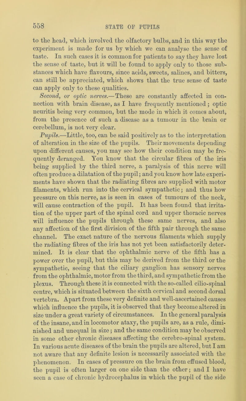 to the head, which involved the olfactory bulbs, and in this way the experiment is made for us by which we can analyse the sense of taste. In such cases it is common for patients to say they have lost the sense of taste, but it will be found to apply only to those sub- stances which have flavours, since acids, sweets, salines, and bitters, can still be appreciated, which shows that the true sense of taste can apply only to these qualities. Second, or optic nerves.— These are constantly affected in con- nection with brain disease, as I have frequently mentioned ; optic neuritis being very common, but the mode in which it comes about, from the presence of such a disease as a tumour in the brain or cerebellum, is not very clear. Pupils.—Little, too, can be said positively as to the interpretation of alteration in the size of the pupils. Their movements depending upon different causes, you may see how their condition may be fre- quently deranged. You know that the circular fibres of the iris being supplied by the third nerve, a paralysis of this nerve will often produce a dilatation of the pupil; and you know how late experi- ments have shown that the radiating fibres are supplied with motor filaments, which run into the cervical sympathetic; and thus how pressure on this nerve, as is seen in cases of tumours of the neck, will cause contraction of the pupil. It has been found that irrita- tion of the upper part of the spinal cord and upper thoracic nerves will influence the pupils through these same nerves, and also any affection of the first division of the fifth pair through the same channel. The exact nature of the nervous filaments which supply the radiating fibres of the iris has not yet been satisfactorily deter- mined. It is clear that the ophthalmic nerve of the fifth has a power over the pupil, but this may be derived from the third or the sympathetic, seeing that the ciliary ganglion has sensory nerves from the ophthalmic, motor from the third, and sympathetic from the plexus. Through these it is connected with the so-called cilio-spinal centre, which is situated between the sixth cervical and second dorsal vertebra. Apart from these very definite and well-ascertained causes which influence the pupils, it is observed that they become altered in size under a great variety of circumstances. In the general paralysis of the insane, and in locomotor ataxy, the pupils are, as a rule, dimi- nished and unequal in size; and the same condition may be observed in some other chronic diseases affecting the cerebro-spinal system. In various acute diseases of the brain the pupils are altered, but I am not aware that any definite lesion is necessarily associated with the phenomenon. In cases of pressure on the brain from effused blood, the pupil is often larger on one side than the other; and I have seen a case of chronic hydrocephalus in which the pupil of the side