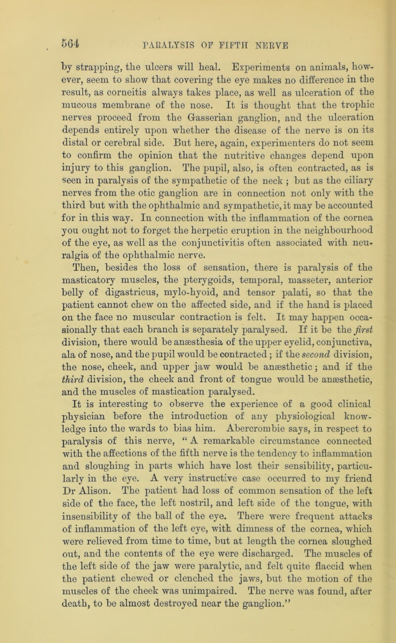 by strapping, the ulcers will heal. Experiments on animals, how- ever, seem to show that covering the eye makes no difference in the result, as corneitis always takes place, as well as ulceration of the mucous membrane of the nose. It is thought that the trophic nerves proceed from the Gasserian ganglion, and the ulceration depends entirely upon whether the disease of the nerve is on its distal or cerebral side. But here, again, experimenters do not seem to confirm the opinion that the nutritive changes depend upon injury to this ganglion. The pupil, also, is often contracted, as is seen in paralysis of the sympathetic of the neck ; but as the ciliary nerves from the otic ganglion are in connection not only with the third but with the ophthalmic and sympathetic, it may be accounted for in this way. In connection with the inflammation of the cornea you ought not to forget the heretic eruption in the neighbourhood of the eye, as well as the conjunctivitis often associated with neu- ralgia of the ophthalmic nerve. Then, besides the loss of sensation, there is paralysis of the masticatory muscles, the pterygoids, temporal, masseter, anterior belly of digastricus, mylo-hyoid, and tensor palati, so that the patient cannot chew on the affected side, and if the hand is placed on the face no muscular contraction is felt. It may happen occa- sionally that each branch is separately paralysed. If it be the first division, there would be anaesthesia of the upper eyelid, conjunctiva, ala of nose, and the pupil would be contracted; if the second, division, the nose, cheek, and upper jaw would be anaesthetic; and if the third division, the cheek and front of tongue would be anaesthetic, and the muscles of mastication paralysed. It is interesting to observe the experience of a good clinical physician before the introduction of any physiological know- ledge into the wards to bias him. Abercrombie says, in respect to paralysis of this nerve, “ A remarkable circumstance connected with the affections of the fifth nerve is the tendency to inflammation and sloughing in parts which have lost their sensibility, particu- larly in the eye. A very instructive case occurred to my friend Dr Alison. The patient had loss of common sensation of the left side of the face, the left nostril, and left side of the tongue, with insensibility of the ball of the eye. There were frequent attacks of inflammation of the left eye, with dimness of the cornea, which were relieved from time to time, but at length the cornea sloughed out, and the contents of the eye were discharged. The muscles of the left side of the jaw were paralytic, and felt quite flaccid when the patient chewed or clenched the jaws, but the motion of the muscles of the cheek was unimpaired. The nerve was found, after death, to be almost destroyed near the ganglion.”