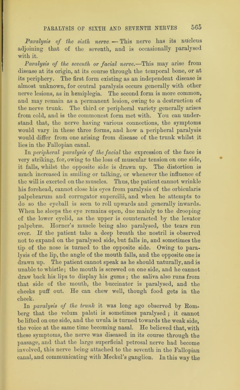 Paralysis of the sixth nerve —This nerve has its nucleus adjoining that of the seventh, and is occasionally paralysed with it. Paralysis of the seventh or facial nerve.—This may arise from disease at its origin, at its course through the temporal bone, or at its periphery. The first form existing as an independent disease is almost unknown, for ceutral paralysis occurs generally with other nerve lesions, as in hemiplegia. The second form is more common, and may remain as a permanent lesion, owing to a destruction of the nerve trunk. The third or peripheral variety generally arises from cold, and is the commonest form met with. You can under- stand that, the nerve having various connections, the symptoms would vary in these three forms, and how a peripheral paralysis would differ from one arising from disease of the trunk whilst it lies in the Fallopian canal. In peripheral paralysis of the facial the expression of the face is very striking, for, owing to the loss of muscular tension on one side, it falls, whilst the opposite side is drawn up. The distortion is much increased in smiling or talking, or whenever the influence of the will is exerted on the muscles. Thus, the patient cannot wrinkle his forehead, cannot close his eyes from paralysis of the orbicularis palpebrarum and corrugator supercilii, and when he attempts to do so the eyeball is seen to roll upwards and generally inwards. When he sleeps the eye remains open, due mainly to the drooping of the lower eyelid, as the upper is counteracted by the levator palpebrse. Horner’s muscle being also paralysed, the tears run over. If the patient take a deep breath the nostril is observed not to expand on the paralysed side, but falls in, and sometimes the tip of the nose is turned to the opposite side. Owing to para- lysis of the lip, the angle of the mouth falls, and the opposite one is drawn up. The patient cannot speak as he should naturally, and is unable to whistle; the mouth is screwed on one side, and he cannot draw back his lips to display his gums ; the saliva also runs from that side of the mouth, the buccinator is paralysed, and the cheeks puff out. He can chew well, though food gets in the cheek. In paralysis of the trunk it was long ago observed by Kom- berg that the velum palati is sometimes paralysed ; it cannot be lifted on one side, and the uvula is turned towards the weak side, the voice at the same time becoming nasal. He believed that, with these symptoms, the nerve was diseased in its course through the passage, and that the large superficial petrosal nerve had become involved, this nerve being attached to the seventh in the Fallopian canal, and communicating with Meckel’s ganglion. In this way the