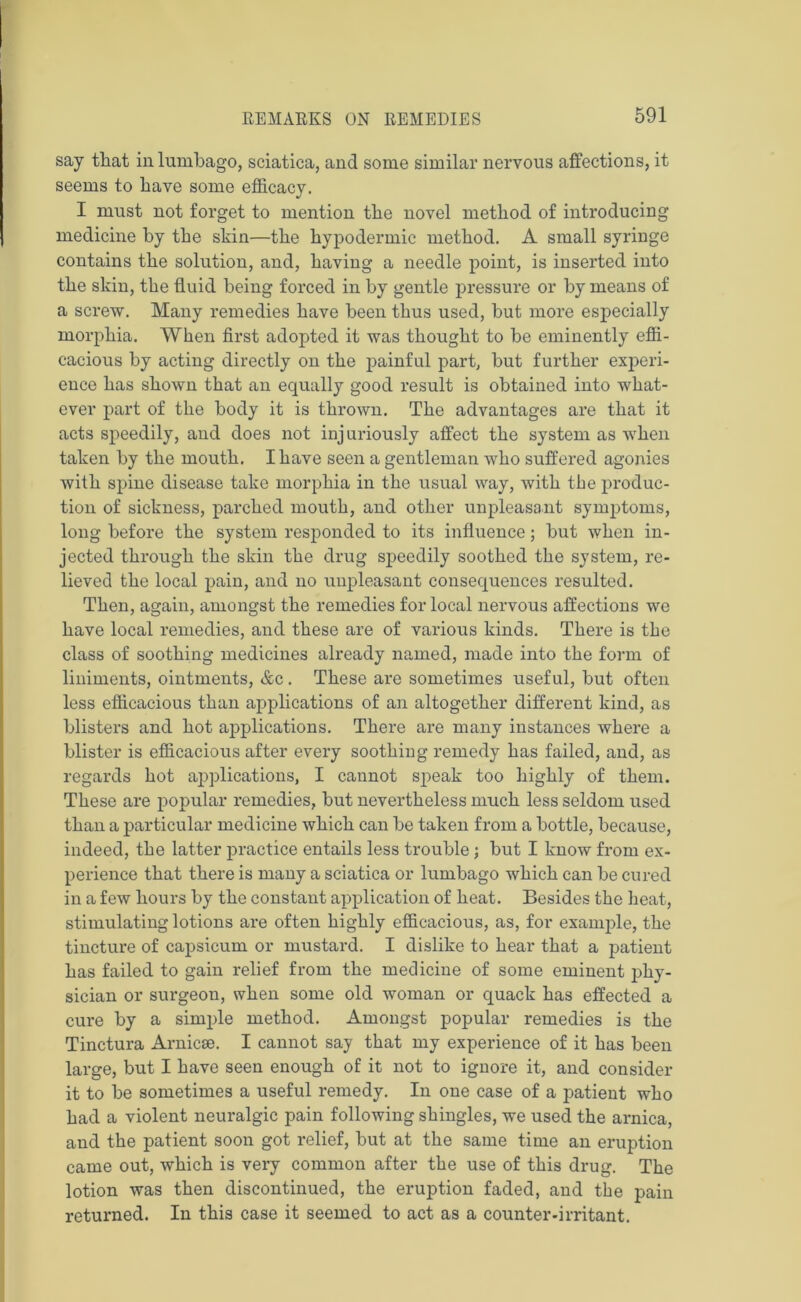 say that in lumbago, sciatica, and some similar nervous affections, it seems to bave some efficacy. I must not forget to mention the novel method of introducing medicine by the skin—the hypodermic method. A small syringe contains the solution, and, having a needle point, is inserted into the skin, the fluid being forced in by gentle pressure or by means of a screw. Many remedies have been thus used, but more especially morphia. When first adopted it was thought to be eminently effi- cacious by acting directly on the painful part, but further experi- ence has shown that an equally good result is obtained into what- ever part of the body it is thrown. The advantages are that it acts speedily, aiid does not injuriously affect the system as when taken by the mouth. I have seen a gentleman who suffered agonies with spine disease take morphia in the usual way, with the produc- tion of sickness, parched mouth, and other unpleasant symptoms, long before the system responded to its influence; but when in- jected through the skin the drug speedily soothed the system, re- lieved the local pain, and no unpleasant consequences resulted. Then, again, amongst the remedies for local nervous affections we have local remedies, and these are of various kinds. There is the class of soothing medicines already named, made into the form of liniments, ointments, &c. These are sometimes useful, but often less efficacious than applications of an altogether different kind, as blisters and hot applications. There are many instances where a blister is efficacious after every soothing remedy has failed, and, as regards hot applications, I cannot speak too highly of them. These are popular remedies, but nevertheless much less seldom used than a particular medicine which can be taken from a bottle, because, indeed, the latter practice entails less trouble; but I know from ex- perience that there is many a sciatica or lumbago which can be cured in a few hours by the constant application of heat. Besides the heat, stimulating lotions are often highly efficacious, as, for example, the tincture of capsicum or mustard. I dislike to hear that a patient has failed to gain relief from the medicine of some eminent phy- sician or surgeon, when some old woman or quack has effected a cure by a simple method. Amongst popular remedies is the Tinctura Arnicse. I cannot say that my experience of it has been large, but I have seen enough of it not to ignore it, and consider it to be sometimes a useful remedy. In one case of a patient who had a violent neuralgic pain following shingles, we used the arnica, and the patient soon got relief, but at the same time an eruption came out, which is very common after the use of this drug. The lotion was then discontinued, the eruption faded, and the pain returned. In this case it seemed to act as a counter-irritant.