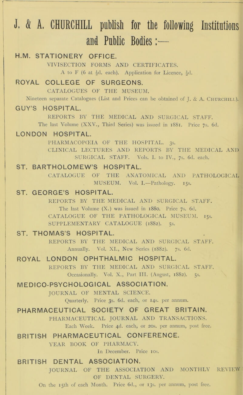 J. & A. CHURCHILL publish for the following Institutions and Public Bodies:— H.M. STATIONERY OFFICE. VIVISECTION FORMS AND CERTIFICATES. A to F (6 at Ad. each). Application for Licence, ^d. ROYAL COLLEGE OF SURGEONS. CATALOGUES OF THE MUSEUM. Nineteen separate Catalogues (List and Prices can be obtained of J. & A. Churchill). GUY’S HOSPITAL. REPORTS BY THE MEDICAL AND SURGICAL STAFF. The last Volume (XXV., Third Series) was issued in 1881. Price 7s. 6d. LONDON HOSPITAL. PHARMACOPOEIA OF THE HOSPITAL. 3s. CLINICAL LECTURES AND REPORTS BY THE MEDICAL AND SURGICAL STAFF. Vols. I. to IV., 7s. 6d. each. ST. BARTHOLOMEW’S HOSPITAL. CATALOGUE OF THE ANATOMICAL AND PATHOLOGICAL MUSEUM. Vol. I.—Pathology. 15s. ST. GEORGE’S HOSPITAL. REPORTS BY THE MEDICAL AND SURGICAL STAFF. The last Volume (X.) was issued in 1880. Price 7s. 6d. CATALOGUE OF THE PATHOLOGICAL MUSEUM. 15s. SUPPLEMENTARY CATALOGUE (1882). 5s. ST. THOMAS’S HOSPITAL. REPORTS BY THE MEDICAL AND SURGICAL STAFF. Annually. Vol. XI., New Series (1SS2). 7s. 6d. ROYAL LONDON OPHTHALMIC HOSPITAL. REPORTS BY THE MEDICAL AND SURGICAL STAFF. Occasionally. Vol. X., Part III. (August, 1882). 5s. MEDICO-PSYCHOLOGICAL ASSOCIATION. JOURNAL OF MENTAL SCIENCE. Quarterly. Price 3s. 6d. each, or 14s. per annum. PHARMACEUTICAL SOCIETY OF GREAT BRITAIN. PHARMACEUTICAL JOURNAL AND TRANSACTIONS. Each Week. Price 4d. each, or 20s. per annum, post free. BRITISH PHARMACEUTICAL CONFERENCE. YEAR BOOK OF PHARMACY. In December. Price 10s. BRITISH DENTAL ASSOCIATION. JOURNAL OF THE ASSOCIATION AND MONTHLY REVIEW OF DENTAL SURGERY. On the 15th of each Month. Price 6d., or 13s. per annum, post free.