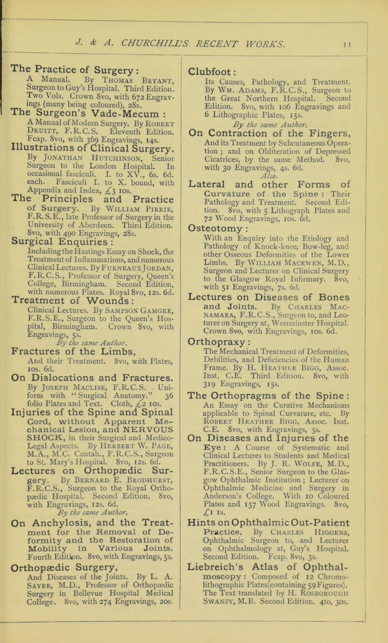 The Practice of Surgery : A Manual. By Thomas Bryant, Surgeon to Guy’s Hospital. Third Edition. Two Vols. Crown 8vo, with 672 Engrav- ings (many being coloured), 28s. The Surgeon’s Vade-Mecum : A Manual of Modern Surgery. By Robert Druitt, F.R.C.S. Eleventh Edition. Fcap. Svo, with 369 Engravings, 14s. Illustrations of Clinical Surgery. By Jonathan Hutchinson, Senior Surgeon to the London Hospital. In occasional fasciculi. I. to XV., 6s. 6d. each. Fasciculi I. to X. bound, with Appendix and Index, ^3 10s. The Principles and Practice of Surgery. By William Pirrie, F.R. S.E., late Professor of Surgery in the University of Aberdeen. Third Edition. 8vp, with 490 Engravings, 28s. Surgical Enquiries : Including the Hastings Essay on Shock, the Treatment of Inflammations, and numerous Clinical Lectures. By Furneaux Jordan, F.R.C.S., Professor of Surgery, Queen’s College, Birmingham. Second Edition, with numerous Plates. Royal 8vo, 12s. 6d. Treatment of Wounds: Clinical Lectures. By Sampson Gamgee, F.R.S.E., Surgeon to the Queen’s Hos- pital, Birmingham. Crown Svo, with Engravings, 5s. By the same Author. Fractures of the Limbs, And their Treatment. Svo, with Plates, 1 os. 6d. On Dislocations and Fractures. By Joseph Maclise, F.R.C.S. Uni- form with “ Surgical Anatomy.” 36 folio Plates and Text. Cloth, £2 10s. Injuries of the Spine and Spinal Cord, without Apparent Me- chanical Lesion, and NERVOUS SHOCK, in their Surgical and Medico- Legal Aspects. By Herbert W. Page, M.A., M.C. Cantab., F.R.C.S., Surgeon to St. Mary’s Hospital. Svo, 12s. 6d. Lectures on Orthopaedic Sur- gery. By Bernard E. Brodhurst, F.R.C.S., Surgeon to the Royal Ortho- paedic Hospital. Second Edition. Svo, with Engravings, 12s. 6d. By the same Author. On Anchylosis, and the Treat- ment for the Removal of De- formity and the Restoration of Mobility in Various Joints. Fourth Edition. 8vo, with Engravings, 5s. Orthopaedic Surgery, And Diseases of the Joints. By L. A. Sayre, M.D., Professor of Orthopaedic Surgery in Bellevue Hospital Medical College. Svo, with 274 Engravings, 20s. Clubfoot: Its Causes, Pathology-, and Treatment. By Wm. Adams, F.R.C.S., Surgeon to the Great Northern Hospital. Second Edition. Svo, with 106 Engravings and 6 Lithographic Plates, 15s. By the same Author. On Contraction of the Fingers, And its Treatment by Subcutaneous Opera- tion ; and on Obliteration of Depressed Cicatrices, by the same Method. 8vo, with 30 Engravings, 4s. 6d. Also. Lateral and other Forms of Curvature of the Spine : Their Pathology and Treatment. Second Edi- tion. 8vo, with 5 Lithograph Plates and 72 Wood Engravings, 10s. 6d. Osteotomy : With an Enquiry into the Etiology and Pathology of Knock-knee, Bow-leg, and other Osseous Deformities of the Lower Limbs. By William Macewen, M.D., Surgeon and Lecturer on Clinical Surgery to the Glasgow Royal Infirmary. 8vo, with 51 Engravings, 7s. 6d. Lectures on Diseases of Bones and Joints. By Charles Mac- namara, F.R.C.S., Surgeon to, and Lec- turer on Surgery at, Westminster Hospital. Crown 8vo, with Engravings, ios. 6d. Orthopraxy : The Mechanical Treatment of Deformities, Debilities, and Deficiencies of the Human Frame. By H. Heather Bigg, Assoc. Inst. C.E. Third Edition. Svo, with 319 Engravings, 15s. The Orthopragms of the Spine : An Essay on the Curative Mechanisms applicable to Spinal Curvature, etc. By Robert Heather Bigg, Assoc. Inst. C.E. Svo, with Engravings, 5s. On Diseases and Injuries of the Eye : A Course of Systematic and Clinical Lectures to Students and Medical Practitioners. By J. R. Wolfe, M.D., F.R.C.S.E., Senior Surgeon to the Glas- gow Ophthalmic Institution ; Lecturer on Ophthalmic Medicine and Surgery in Anderson’s College. With 10 Coloured Plates and 157 Wood Engravings. Svo, £1 is. Hints onOphthalmicOut-Patient Practice. By Charles Higgens, Ophthalmic Surgeon to, and Lecturer on Ophthalmology at, Guy’s Hospital. Second Edition. Fcap. Svo, 3s. Liebreich’s Atlas of Ophthal- moscopy : Composed of 12 Chromo- lithographic Plates(containing 59 Figures). The Text translated by H. Rosborough Swanzy, M. B. Second Edition. 4to, 30s.