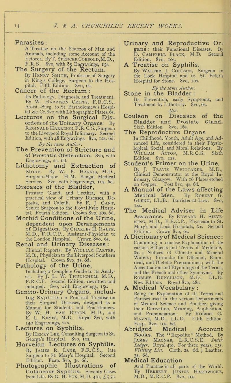 Parasites : A Treatise on the Entozoa of Man and Animals, including some Account of the Ectozoa. ByT. SpencerCobbold,M.D., F.R. S. 8vo, with 85 Engravings, 15s. The Surgery of the Rectum. By Henry Smith, Professor of Surgery in King’s College, Surgeon to the Hos- pital. Fifth Edition. 8vo, 6s. Cancer of the Rectum : Its Pathology, Diagnosis, and Treatment. By W. Harrison Cripps, F.R.C.S., Assist.-Surg. to St. Bartholomew’s Hospi- tal, &c. Cr. 8vo, with Lithographic Plates, 6s. Lectures on the Surgical Dis- orders of the Urinary Organs. By Reginald Harrison,F.R.C.S.,Surgeon to the Liverpool Royal Infirmary. Second J Edition, with 48 Engravings. 8vo, 12s. 6d. j By the same Author. The Prevention of Stricture and of Prostatic Obstruction. 8vo, with Engravings, 2s. 6d. Lithotomy and Extraction of Stone. By W. P. Harris, M.D., Surgeon-Major H.M. Bengal Medical Service. 8vo, with Engravings, 10s. 6d. Diseases of the Bladder, Prostate Gland, and Urethra, with a practical view of Urinary Diseases, De- posits, and Calculi. By F. J. Gant, Senior Surgeon to the Royal Free Hospi- tal. Fourth Edition. Crown 8vo, 10s. 6d. Morbid Conditions of the Urine, dependent upon Derangements of Digestion. By Charles H. Ralfe, M.D., F.R.C.P., Assistant-Physician to the London Hospital. Crown 8vo, 6s. Renal and Urinary Diseases : Clinical Reports. By William Carter, M.B., Physician to the Liverpool Southern Hospital. Crown 8vo, 7s. 6d. Pathology of the Urine, Including a Complete Guide to its Analy- sis. By J. L. W. Thudichum, M.D., F.R.C.P. Second Edition, rewritten and enlarged. 8vo, with Engravings, 15s. Genito-Urinary Organs, includ- ing Syphilis : a Practical Treatise on their Surgical Diseases, designed as a Manual for Students and Practitioners. By W. H. Van Buren, M.D., and E. L. Keyes, M.D. Royal 8vo, with 140 Engravings, 21s. Lectures on Syphilis. By Henry Lee, Consulting Surgeon to St. George’s Hospital. 8vo, 10s. Harveian Lectures on Syphilis. By James R. Lane, F.R.C.S., late Surgeon to St. Mary’s Hospital. Second Edition. Fcap. 8vo, 3s. 6d. Photographic Illustrations of Cutaneous Syphilis. Seventy Cases fromLife. By G. H. Fox, M.D. 4to, ^5 5s. Urinary and Reproductive Or- gans : their Functional Diseases. By D. Campbell Black, M.D. Second Edition. 8vo, 10s. A Treatise on Syphilis. By Walter J. Coulson, Surgeon to the Lock Hospital and to St. Peter’s Hospital for Stone. 8vo, 10s. By the same Author. Stone in the Bladder : Its Prevention, early Symptoms, and Treatment by Lithotrity. 8vo, 6s. Also. Coulson on Diseases of the Bladder and Prostate Gland. Sixth Edition. 8vo, 16s. The Reproductive Organs In Childhood, Youth, Adult Age, and Ad- vanced Life, considered in their Physio- logical, Social, and Moral Relations. By William Acton, M.R.C.S. Sixth Edition. 8vo, 12s. Student’s Primer on the Urine. By J. Travis Whittaker, M.D., Clinical Demonstrator at the Royal In- firmary, Glasgow. With 16 Plates etched on Copper. Post 8vo, 4s. 6d. A Manual of the Laws affecting Medical Men. By Robert G. Glenn, LL.B., Barrister-at-Law. 8vo, 14s. The Medical Adviser in Life Assurance. By Edward H. Sieve- king, M.D., F.R.C.P., Physician to St. Mary’s and Lock Hospitals, &c. Second Edition. Crown 8vo, 6s. A Dictionary of Medical Science: Containing a concise Explanation of the various Subjects and Terms of Medicine, &c. ; Notices of Climate and Mineral Waters; Formulae for Officinal, Empi- rical, and Dietetic Preparations ; with the Accentuation and Etymology of the Terms, and the French and other Synonyms. By Robley Dunglison, M.D., LL.D. New Edition. Royal 8vo, 28s. A Medical Vocabulary : Being an Explanation of all Terms and Phrases used in the various Departments of Medical Science and Practice, giving their Derivation, Meaning, Application, and Pronunciation. By Robert G. Mayne, M.D., LL.D. Fifth Edition. Fcap. 8vo, 10s. 6d. Abridged Medical Account Books. The “ Expedite ” Method. By James Macnab, L.R.C.S.E. Index Ledger. Royal 4to. For three years, 15s. Visiting List. Cloth, 2s. 6d. ; Leather, 3s. 6d. Medical Education And Practice in all parts of the World. By Herbert Junius Hardwicke, M.D., M.R.C.P. 8vo, 1 os.