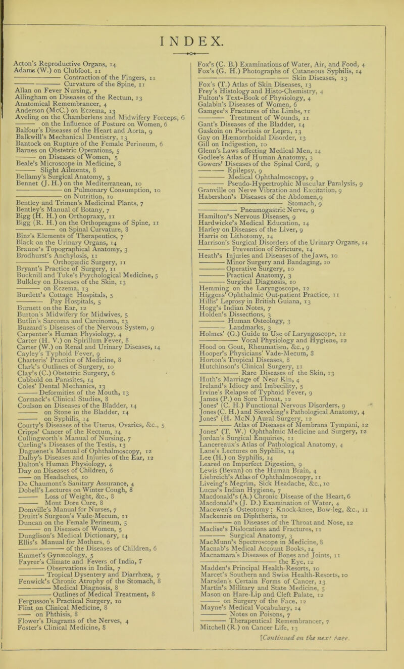 INDEX. Acton’s Reproductive Organs, 14 Adam« (W.) on Clubfoot. 11 Contraction of the Fingers, 11 Curvature of the Spine, 11 Allan on Fever Nursing, 7 Allingham on Diseases of the Rectum, 13 Anatomical Remembrancer, 4 Anderson (McC.) on Eczema, 13 Aveling on the Chamberlens and Midwifery Forceps, 6 on the Influence of Posture on Women, 6 Balfour’s Diseases of the Heart and Aorta, 9 Balkwill’s Mechanical Dentistry, 13 Bantock on Rupture of the Female Perineum, 6 Barnes on Obstetric Operations, 5 on Diseases of Women, 5 Beale’s Microscope in Medicine, 8 Slight Ailments, 8 Bellamy's Surgical Anatomy, 3 Bennet (J. H.) on the Mediterranean, 10 on Pulmonary Consumption, 10 on Nutrition, 10 Bentley and Trimen’s Medicinal Plants, 7 Bentley’s Manual of Botany, 7 Bigg (H. H.) on Orthopraxy, 11 Bigg (R. H.) on the Orthopragms of Spine, 11 on Spinal Curvature, 8 Binz’s Elements of Therapeutics, 7 Black on the Urinary Organs, 14 Braune’s Topographical Anatomy, 3 Brodhurst’s Anchylosis, n Orthopaidic Surgery, 11 Bryant’s Practice of Surgery, n Bucknill and Tuke’s Psychological Medicine, 5 Bulkley on Diseases of the Skin, 13 on Eczema, 13 Burdett’s Cottage Hospitals, 5 —— Pay Hospitals, 5 Burnett on the Ear, 12 Burton's Midwifery for Midwives, 5 Butlin’s Sarcoma and Carcinoma, 13 Buzzard’s Diseases of the Nervous System, 9 Carpenter’s Human Physiology, 4 Carter (H. V.) on Spirillum Fever, 8 Carter (W.) on Renal and Urinary Diseases, r4 Cayley’s Typhoid Fever, 9 Charteris’ Practice of Medicine, 8 Clark’s Outlines of Surgery, 10 Clay’s (C.) Obstetric Surgery, 6 Cobbold on Parasites, t4 Coles’ Dental Mechanics, t3 Deformities of the Mouth, t3 Cormack’s Clinical Studies, 8 Coulson on Diseases of the Bladder, 14 on Stone in the Bladder, r4 on Syphilis, T4 Courty’s Diseases of the Uterus, Ovaries, &c., 5 Cripps’ Cancer of the Rectum, r4 Cullingworth’s Manual of Nursing, 7 Curling’s Diseases of the Testis, 13 Daguenet’s Manual of Ophthalmoscopy, 12 Daisy’s Diseases and Injuries of the Ear, r2 Dalton’s Human Physiology, 4 Day on Diseases of Children, 6 on Headaches, 10 De Chaumont’s Sanitary Assurance, 4 Dobell’s Lectures on Winter Cough, 8 Loss of Weight, &c., 8 Mont Dore Cure, 8 Domville’s Manual for Nurses, 7 Druitt’s Surgeon’s Vade-Mecum, ri Duncan on the Female Perineum, 5 on Diseases of Women, 5 Dunglison’s Medical Dictionary, 14 Ellis’s Manual for Mothers, 6 of the Diseases of Children, 6 Emmet’s Gynaecology, 5 Fayrer’s Climate and Fevers of India, 7 Observations in India, 7 Tropical Dysentery and Diarrhoea, 7 Fenwick’s Chronic Atrophy of the Stomach, 8 Medical Diagnosis, 8 Outlines of Medical Treatment, 8 Fergusson’s Practical Surgery, 10 Flint,on Clinical Medicine, 8 on Phthisis, 8 Flower’s Diagrams of the Nerves, 4 Foster’s Clinical Medicine, 8 Fox’s (C. B.) Examinations of Water, Air, and Food, 4 Fox’s (G. H.) Photographs of Cutaneous Syphilis, 14 Skin Diseases, 13 Fox’s (T.) Atlas of Skin Diseases, 13 Frey’s Histology and Histo-Chemistry, 4 Fulton’s Text-Book of Physiology, 4 Galabin’s Diseases of Women, 6 Gamgee’s Fractures of the Limbs, n Treatment of Wounds, n Gant’s Diseases of the Bladder, 14 Gaskoin on Psoriasis or Lepra, 13 Gay on Hmmorrhoidal Disorder, 13 Gill on Indigestion, 10 Glenn’s Laws affecting Medical Men, 14 Godlee’s Atlas of Human Anatomy, 3 Gowers’ Diseases of the Spinal Cord, 9 Epilepsy, 9 Medical Ophthalmoscopy, 9 Pseudo-Hypertrophic Muscular Paralysis, 9 Granville on Nerve Vibration and Excitation, 9 Habershon’s Diseases of the Abdomen,9 Stomach, 9 Pneumogastric Nerve, 9 Hamilton’s Nervous Diseases, 9 Hardwicke’s Medical Education, 14 Harley on Diseases of the Liver, 9 Harris on Lithotomy, 14 Harrison’s Surgical Disorders of the Urinary Organs, 14 Prevention of Stricture, 14 Heath’s Injuries and Diseases of the Jaws, 10 Minor Surgery and Bandaging, ro Operative Surgery, 10 — Practical Anatomy, 3 Surgical Diagnosis, 10 Hemming on the Laryngoscope, r2 Higgens’ Ophthalmic Out-patient Practice, r 1 Hillis’ Leprosy in British Guiana, Z3 Hogg’s Indian Notes, 7 Holden’s Dissections, 3 Human Osteology, 3 Landmarks, 3 Holmes’ (G.) Guide to Use of Laryngoscope, 12 Vocal Physiology and Hygiene, 12 Hood on Gout, Rheumatism, &c., 9 Hooper’s Physicians’ Vade-Mecum, 8 Horton’s Tropical Diseases, 8 Hutchinson’s Clinical Surgery, ir Rare Diseases of the Skin, 13 Huth’s Marriage of Near Kin, 4 Ireland’s Idiocy and Imbecility, 5 Irvine’s Relapse of Typhoid Fever, 9 James (P.) on Sore Throat, t2 Jones’ (C. H.) Functional Nervous Disorders, 9 Jones (C. H.) and Sieveking’s Pathological Anatomy, 4 Jones’ (H. McN.) Aural Surgery, 12 Atlas of Diseases of Membrana Tympani, 12 Jones’ (T. W.) Ophthalmic Medicine and Surgery, 12 Jordan’s Surgical Enquiries, 11 Lancereaux’s Atlas of Pathological Anatomy, 4 Lane’s Lectures on Syphilis, 14 Lee (H.) on Syphilis, 14 Leared on Imperfect Digestion, 9 Lewis (Bevan) on the Human Brain, 4 Liebreich’s Atlas of Ophthalmoscopy, 11 Liveing’s Megrim, Sick Headache, &c., 10 Lucas’s Indian Hygiene, 7 Macdonald’s (A.) Chronic Disease of the Heart, 6 Macdonald’s (J. D.) Examination of Water, 4 Macewen’s Osteotomy: Knock-knee, Bow-leg, &c., 11 Mackenzie on Diphtheria, 12 on Diseases of the Throat and Nose, 12 Maclise’s Dislocations and Fractures, 1 r Surgical Anatomy, 3 MacMunn’s Spectroscope in Medicine, 8 Macnab’s Medical Account Books, 14 Macnamara's Diseases of Bones and Joints, 11 — the Eye, 12 Madden’s Principal Health-Resorts, 10 Marcet’s Southern and Swiss Health-Resorts, 10 Marsden’s Certain Forms of Cancer, 13 Martin’s Military and State Medicine, 5 Mason on Hare-Lip and Cleft Palate, 12 on Surgery of the Face, 12 Mayne’s Medical Vocabulary, 14 Notes on Poisons, 7 Therapeutical Remembrancer, 7 Mitchell (R.) on Cancer Life, 13 [Continued on t>ie next /aee.