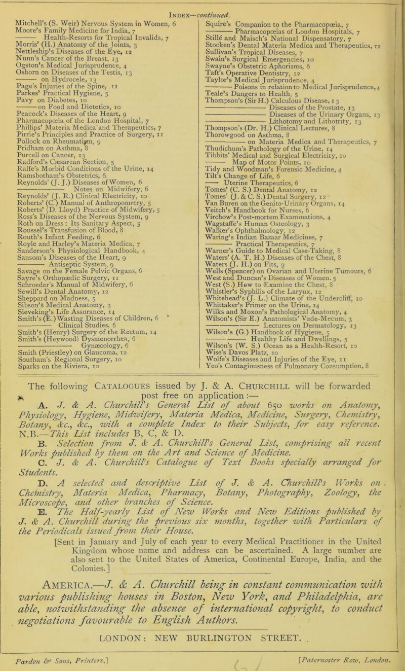 Mitchell’s (S. Weir) Nervous System in Women, 6 Moore’s Family Medicine for India, 7 Health-Resorts for Tropical Invalids, 7 Morris’ (H.) Anatomy of the Joints, 3 Nettleship’s Diseases of the Eye, 12 Nunn’s Cancer of the Breast, 13 Ogston’s Medical Jurisprudence, 4 Osborn on Diseases of the Testis, 13 on Hydrocele, 13 Page’s Injuries of the Spine, 11 Parkes’ Practical Hygiene, 5 Pavy on Diabetes, 10 on Food and Dietetics, 10 Peacock’s Diseases of the Heart, 9 Pharmacopoeia of the London Hospital, 7 Phillips’ Materia Medica'and Therapeutics, 7 Pirrie’s Principles and Practice of Surgery, n Pollock on Rheumatism, 9 Pridham on Asthma, 8 Purcell on Cancer, 13 Radford’s Caesarean Section, 5 Ralfe’s Morbid Conditions of the Urine, 14 Ramsbotham’s Obstetrics, 6, Reynolds’ (J. J.) Diseases of Women, 6 Notes on Midwifery, 6 Reynolds’ (J. R.) Clinical Electricity, 10 Roberts’ (C.) Manual of Anthropometry, 5 Roberts’ (D. Lloyd) Practice of Midwifery, 5 Ross’s Diseases of the Nervous System, 9 Roth on Dress : Its Sanitary Aspect, 5 Roussel’s Transfusion of Blood, 8 Routh’s Infant Feeding, 6 Royle and Harley’s Materia Medica, 7 Sanderson’s Physiological Handbook, 4 Sansom’s Diseases of the Heart, 9 Antiseptic System, 9 Savage on the Female Pelvic Organs, 6 Sayre’s Orthopaedic Surgery, 11 Schroeder’s Manual of Midwifery, 6 Sewill’s Dental Anatomy, 12 Sheppard on Madness, 5 Sibson’s Medical Anatomy, 3 Sieveking’s Life Assurance, 14 Smith’s (E.) Wasting Diseases of Children, 6 Clinical Studies, 6 Smith’s (Henry) Surgery of the Rectum, 14 Smith’s (Heywood) Dysmenorrhea, 6 Gynaecology, 6 Smith (Priestley) on Glaucoma, 12 Southam’s Regional Surgery, 10 Sparks on the Riviera, 10 Squire’s Companion to the Pharmacopoeia, 7 -77— Pharmacopoeias of London Hospitals, 7 Stille and Maisch’s National Dispensatory, 7 Stocken’s Dental Materia Medica and Therapeutics, 12 Sullivan’s Tropical Diseases, 7 Swain’s Surgical Emergencies, 10 Swayne’s Obstetric Aphorisms, 6 Taft’s Operative Dentistry, 12 Taylor’s Medical Jurisprudence, 4 Poisons in relation to Medical Jurisprudence^ Teale’s Dangers to Health.. 5 Thompson’s (SirH.) Calculous Disease, 13 Diseases of the Prostate, 13 Diseases of the Urinary Organs, 13 Lithotomy and Lithotnty, 13 Thompson’s (Dr. H.) Clinical Lectures, 8 Thorowgood on Asthma, 8 on Materia Medica and Therapeutics, 7 Thudichum’s Pathology of the Urine. 14 Tibbits’ Medical and Surgical Electricity, 10 Map of Motor Points, 10 Tidy and Woodman’s Forensic Medicine, 4 Tilt’s Change of Life, 6 Uterine Therapeutics, 6 Tomes’ (C. S.) Dental Anatomy, 12 Tomes’ (J. & C. S.) Dental Surgery, 12 Van Buren on the Genito-Urinary Organs, 14 Veitch’s Handbook for Nurses, 6 Virchow’s Post-mortem Examinations, 4 Wagstaffe’s Human Osteology, 3 Walker’s Ophthalmology, 12 Waring’s Indian Bazaar Medicines, 7 Practical Therapeutics, 7 Warner’s Guide to Medical Case-Taking, 8 Waters’ (A. T. H.) Diseases of the Chest, 8 Waters (J. H.) on Fits, 9 Wells (Spencer) on Ovarian and Uterine Tumours, 6 West and Duncan’s Diseases of Women. 5 West (S.) How to Examine the Chest, 8 Whistler’s Syphilis of the Larynx, 12 Whitehead’s (J. L.) Climate of the Undercliff, 10 Whittaker’s Primer on the Urine, 14 Wilks and Moxon’s Pathological Anatomy, 4 Wilson’s (Sir E.) Anatomists’ Vade-Mecum, 3 Lectures on Dermatology, 13 Wilson’s (G.) Handbook of Hygiene, 5 Healthy Life and Dwellings, 5 Wilson’s (W. S.) Ocean as a Health-Resort, 10 Wise’s Davos Platz, 10 Wolfe’s Diseases and Injuries of the Eye, 11 Yeo’s Contagiousness of Pulmonary Consumption, 8 The following Catalogues issued by J. & A. Churchill will be forwarded m post free on application :— A. J. & A. Churchill's General List of about 650 works o?i Anatomy, Physiology, Hygiene, Midwifery, Materia Medica, Medicine, Surgery, Chemistry, Botany, &c., &c., with a complete Index to their Subjects, for easy reference. N.B.—This List includes B, C, & D. B. Selectioti from J. & A. Churchills General List, comprising all recent Works published by them on the Art and Science of Medicine. C. J. & A. Churchill's Catalogue of Text Books specially arranged for Students. D. A selected and descriptive List of J. cfc A. Churchills Works on . Chemistry, Materia Medica, Pharmacy, Botany, Photography, Zoology, the Microscope, and other branches of Science. E. The Half-yearly List of New Works and New Editions published by J. & A. Churchill during the previous six months, together with Particidars of the Periodicals issued from their House. [Sent in January and July of each year to every Medical Practitioner in the United Kingdom whose name and address can be ascertained. A large number are also sent to the United States of America, Continental Europe, India, and the Colonies.] America.—J. & A. Churchill being in constant communication with various publishing houses in Boston, New York, and Philadelphia, are able, notwithstanding the absence of international copyright, to conduct negotiations favourable to English Authors. LONDON: NEW BURLINGTON STREET. . Pardon Or Sons, Printers,j [Paternoster Row, London.