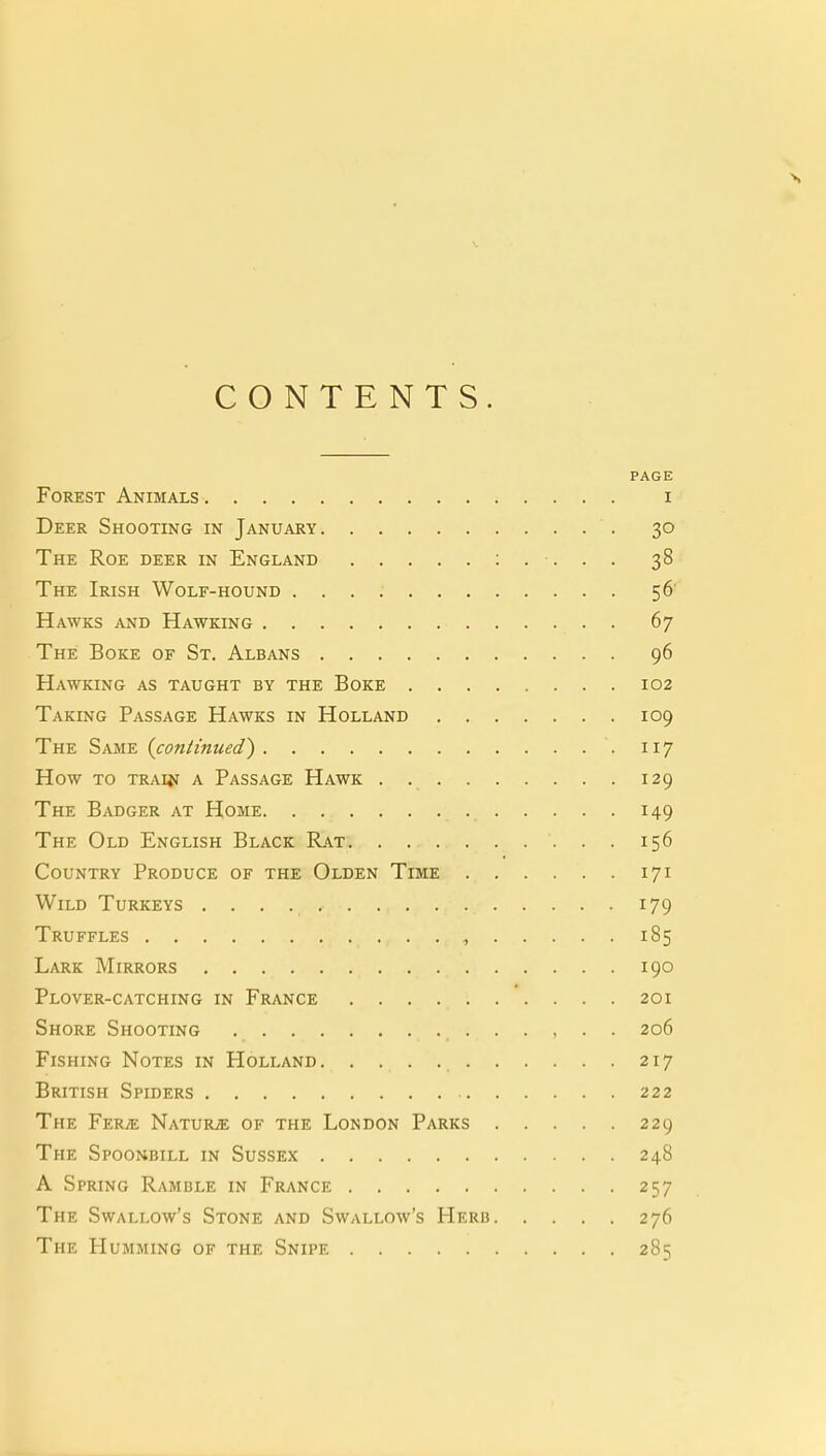 CONTENTS. PAGE Forest Animals i Deer Shooting in January 30 The Roe deer in England 38 The Irish Wolf-hound 56 Hawks and Hawking 67 The Boke of St. Albans 96 Hawking as taught by the Boke 102 Taking Passage Hawks in Holland 109 The Same {coniinued') 117 How to trauj a Passage Hawk . 129 The Badger at Home 149 The Old English Black Rat . . 156 Country Produce of the Olden Time 171 Wild Turkeys 179 Truffles , 185 Lark Mirrors 190 Plover-catching in France 201 Shore Shooting , • • 206 Fishing Notes in Holland 217 British Spiders 222 The Fere Natuiue of the London Parks 229 The Spoonbill in Sussex 248 A Spring Ramble in France 257 The Swallow's Stone and Swallow's Herb 276 The Humming of the Snipe 285