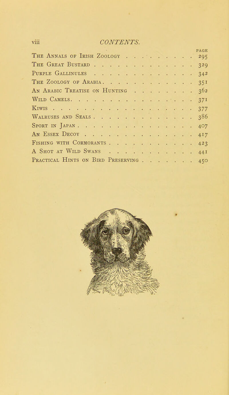 PAGE The Annals of Irish Zoology 295 The Great Bustard 329 Purple Gallinules 342 The Zoology of Arabia 351 An Arabic Treatise on Hunting 362 Wild Camels 371 Kiwis 377 Walruses and Seals 386 Sport in Japan 407 An Essex Decoy 417 Fishing with Cormorants 423 A Shot at Wild Swans 441 Practical Hints on Bird Preserving 450