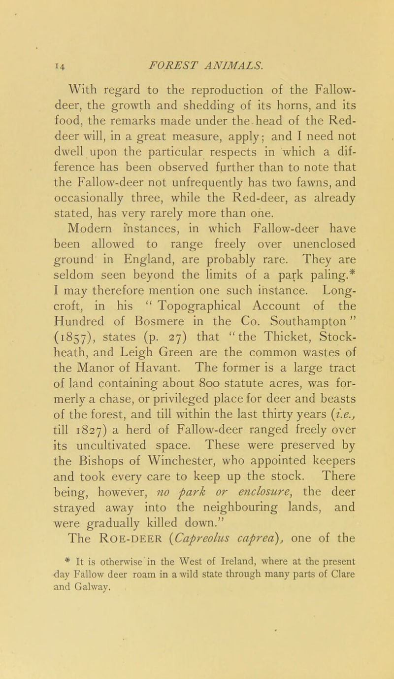 With regard to the reproduction of the Fallow- deer, the growth and shedding of its horns, and its food, the remarks made under the.head of the Red- deer will, in a great measure, apply; and I need not dwell upon the particular respects in which a dif- ference has been observed further than to note that the Fallow-deer not unfrequently has two fawns, and occasionally three, while the Red-deer, as already stated, has very rarely more than one. Modern instances, in which Fallow-deer have been allowed to range freely over unenclosed ground in England, are probably rare. They are seldom seen beyond the limits of a park paling.* I may therefore mention one such instance. Long- croft, in his  Topographical Account of the Hundred of Bosmere in the Co. Southampton (1857), states (p. 27) that the Thicket, Stock- heath, and Leigh Green are the common wastes of the Manor of Havant. The former is a large tract of land containing about 800 statute acres, was for- merly a chase, or privileged place for deer and beasts of the forest, and till within the last thirty years {i.e.j till 1827) a herd of Fallow-deer ranged freely over its uncultivated space. These were preserved by the Bishops of Winchester, who appointed keepers and took every care to keep up the stock. There being, however, no park or enclosure, the deer strayed away into the neighbouring lands, and were gradually killed down. The ROE-DEER {Capreolus caprea)^ one of the * It is otherwise in the West of Ireland, where at the present day Fallow deer roam in a wild state through many parts of Clare and Galway.