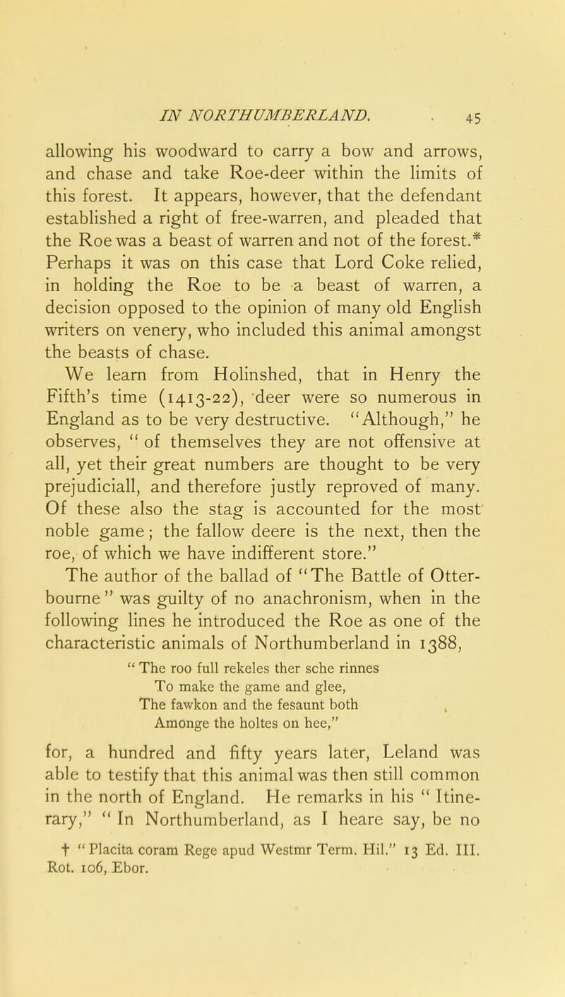 IN NORTHUMBERLAND. allowing his woodward to carry a bow and arrows, and chase and take Roe-deer within the limits of this forest. It appears, however, that the defendant established a right of free-warren, and pleaded that the Roe was a beast of warren and not of the forest.* Perhaps it was on this case that Lord Coke relied, in holding the Roe to be a beast of warren, a decision opposed to the opinion of many old English writers on venery, who included this animal amongst the beasts of chase. We learn from Holinshed, that in Henry the Fifth's time (1413-22), deer were so numerous in England as to be very destructive. Although, he observes,  of themselves they are not offensive at all, yet their great numbers are thought to be very prejudicial!, and therefore justly reproved of many. Of these also the stag is accounted for the most noble game; the fallow deere is the next, then the roe, of which we have indifferent store. The author of the ballad of The Battle of Otter- bourne  was guilty of no anachronism, when in the following lines he introduced the Roe as one of the characteristic animals of Northumberland in 1388,  The roo full rekeles ther sche rinnes To make the game and glee, The fawkon and the fesaunt both , Amonge the holtes on hee, for, a hundred and fifty years later, Leland was able to testify that this animal was then still common in the north of England. He remarks in his  Itine- rary,  In Northumberland, as I heare say, be no t Placita coram Rege apud Westmr Term. Hil. 13 Ed. III. Rot. 106, Ebor.