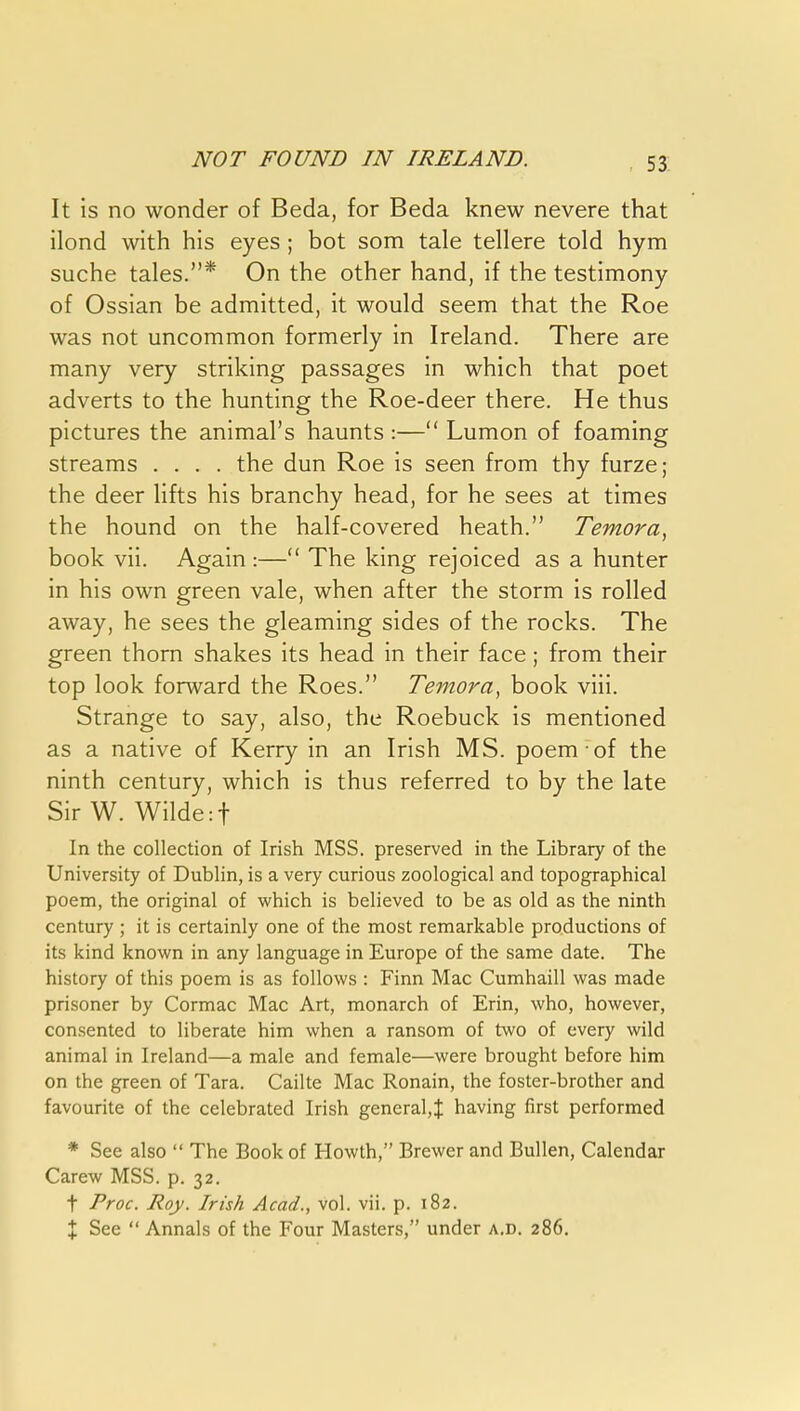 53: It is no wonder of Beda, for Beda knew nevere that ilond with his eyes; hot som tale tellere told hym suche tales.* On the other hand, if the testimony of Ossian be admitted, it would seem that the Roe was not uncommon formerly in Ireland. There are many very striking passages in which that poet adverts to the hunting the Roe-deer there. He thus pictures the animal's haunts :— Lumon of foaming streams .... the dun Roe is seen from thy furze; the deer lifts his branchy head, for he sees at times the hound on the half-covered heath. Temora, book vii. Again :— The king rejoiced as a hunter in his own green vale, when after the storm is rolled away, he sees the gleaming sides of the rocks. The green thorn shakes its head in their face; from their top look forward the Roes. Temora, book viii. Strange to say, also, the Roebuck is mentioned as a native of Kerry in an Irish MS. poem of the ninth century, which is thus referred to by the late Sir W. Wilde :t In the collection of Irish MSS. preserved in the Library of the University of Dublin, is a very curious zoological and topographical poem, the original of which is believed to be as old as the ninth century ; it is certainly one of the most remarkable productions of its kind known in any language in Europe of the same date. The history of this poem is as follows : Finn Mac Cumhaill was made prisoner by Cormac Mac Art, monarch of Erin, who, however, consented to liberate him when a ransom of two of every wild animal in Ireland—a male and female—were brought before him on the green of Tara. Cailte Mac Ronain, the foster-brother and favourite of the celebrated Irish general,! having first performed * See also  The Book of Howth, Brewer and BuUen, Calendar Carew MSS. p. 32. t Proc. Roy. Irish Acad., vol. vii, p. 182. X See  Annals of the Four Masters, under a.d, 286.