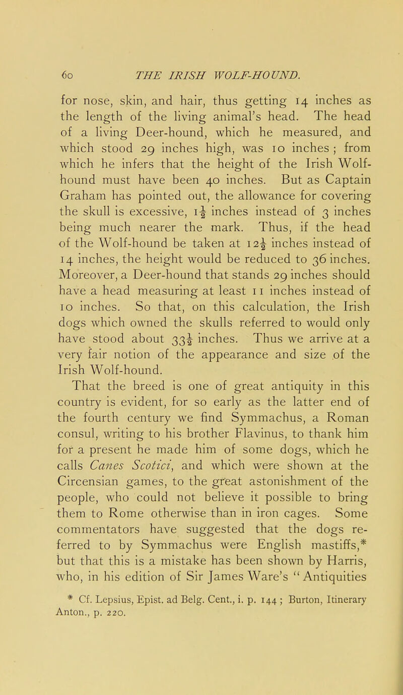 for nose, skin, and hair, thus getting 14 inches as the length of the Hving animal's head. The head of a living Deer-hound, which he measured, and which stood 29 inches high, was 10 inches ; from which he infers that the height of the Irish Wolf- hound must have been 40 inches. But as Captain Graham has pointed out, the allowance for covering the skull is excessive, \\ inches instead of 3 inches being much nearer the mark. Thus, if the head of the Wolf-hound be taken at I2-| inches instead of 14 inches, the height would be reduced to 36 inches. Moreover, a Deer-hound that stands 29 inches should have a head measuring at least 11 inches instead of 10 inches. So that, on this calculation, the Irish dogs which owned the skulls referred to would only have stood about 33^ inches. Thus we arrive at a very fair notion of the appearance and size of the Irish Wolf-hound. That the breed is one of great antiquity in this country is evident, for so early as the latter end of the fourth century we find Symmachus, a Roman consul, writing to his brother Flavinus, to thank him for a present he made him of some dogs, which he calls Canes Scotici, and which were shown at the Circensian games, to the great astonishment of the people, who could not beheve it possible to bring them to Rome otherwise than in iron cages. Some commentators have suggested that the dogs re- ferred to by Symmachus were English mastiffs,* but that this is a mistake has been shown by Harris, who, in his edition of Sir James Ware's Antiquities * Cf. Lepsius, Epist. ad Belg. Cent., i. p. 144 ; Burton, Itinerary Anton., p. 220.