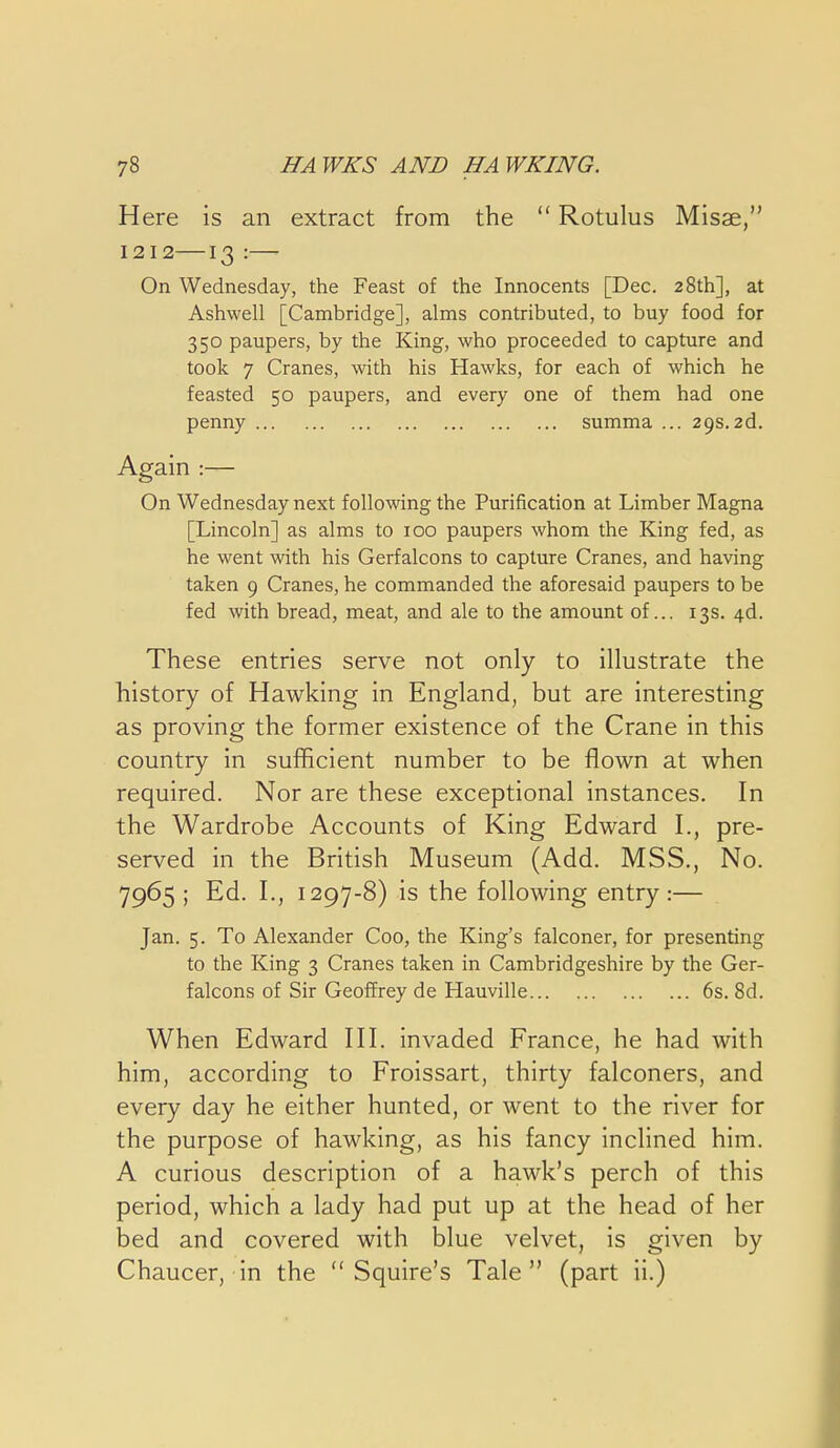 Here is an extract from the  Rotulus Misae, 1212—13 :— On Wednesday, the Feast of the Innocents [Dec. 28th], at Ashwell [Cambridge], alms contributed, to buy food for 350 paupers, by the King, who proceeded to capture and took 7 Cranes, with his Hawks, for each of which he feasted 50 paupers, and every one of them had one penny summa ... 29s.2d. Again :— On Wednesday next following the Purification at Limber Magna [Lincoln] as alms to 100 paupers whom the King fed, as he went with his Gerfalcons to capture Cranes, and having taken 9 Cranes, he commanded the aforesaid paupers to be fed with bread, meat, and ale to the amount of... 13s. 4d. These entries serve not only to illustrate the history of Hawking in England, but are interesting as proving the former existence of the Crane in this country in sufficient number to be flown at when required. Nor are these exceptional instances. In the Wardrobe Accounts of King Edward I., pre- served in the British Museum (Add. MSS., No. 7965 ; Ed. I., 1297-8) is the following entry:— Jan. 5. To Alexander Coo, the King's falconer, for presenting to the King 3 Cranes taken in Cambridgeshire by the Ger- falcons of Sir Geoffrey de Hauville 6s. 8d. When Edward IH. invaded France, he had with him, according to Froissart, thirty falconers, and every day he either hunted, or went to the river for the purpose of hawking, as his fancy inclined him. A curious description of a hawk's perch of this period, which a lady had put up at the head of her bed and covered with blue velvet, is given by Chaucer, in the Squire's Tale (part ii.)