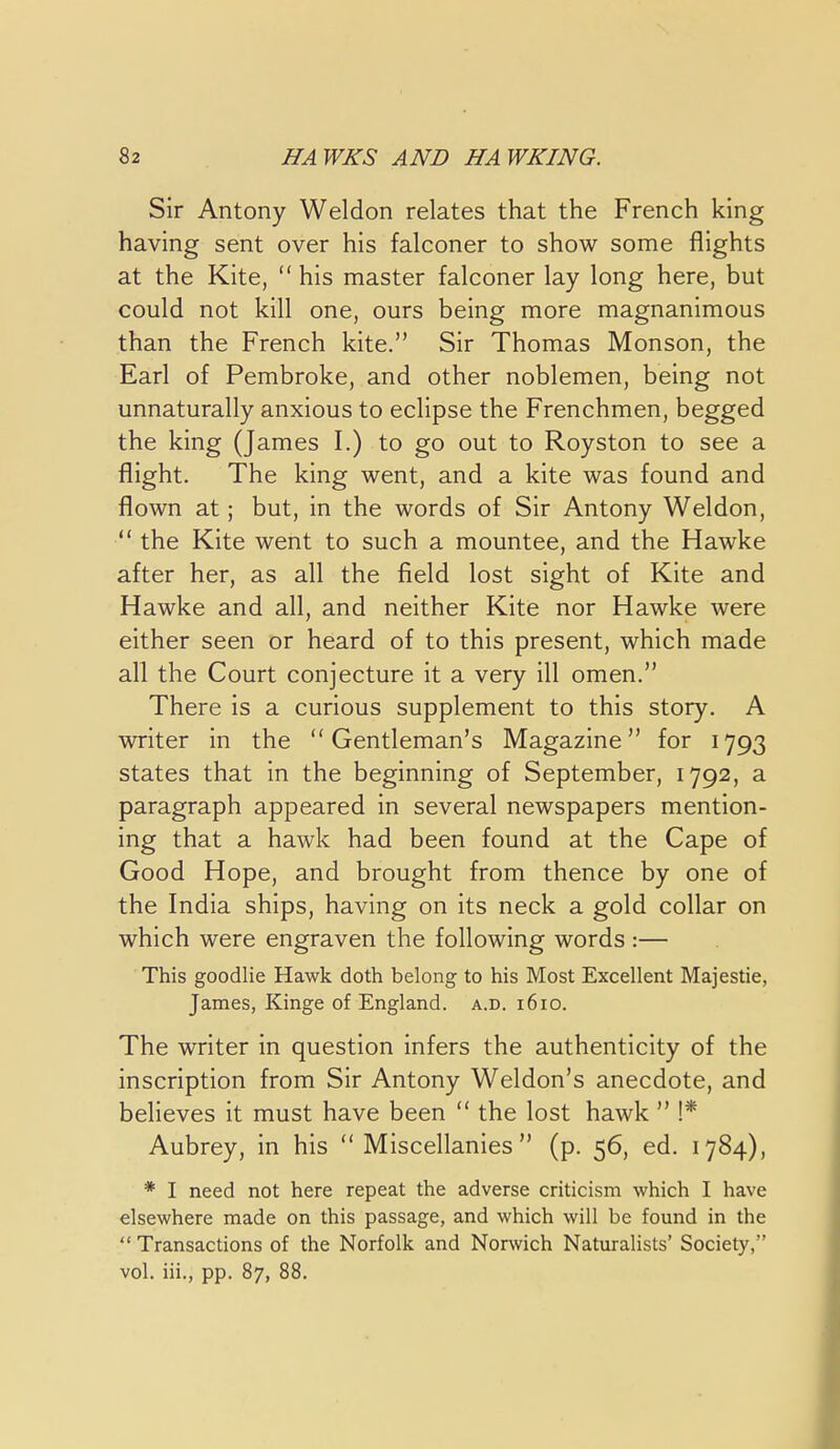 Sir Antony Weldon relates that the French king having sent over his falconer to show some flights at the Kite,  his master falconer lay long here, but could not kill one, ours being more magnanimous than the French kite. Sir Thomas Monson, the Earl of Pembroke, and other noblemen, being not unnaturally anxious to eclipse the Frenchmen, begged the king (James I.) to go out to Royston to see a flight. The king went, and a kite was found and flown at; but, in the words of Sir Antony Weldon,  the Kite went to such a mountee, and the Hawke after her, as all the field lost sight of Kite and Hawke and all, and neither Kite nor Hawke were either seen or heard of to this present, which made all the Court conjecture it a very ill omen. There is a curious supplement to this story. A writer in the Gentleman's Magazine for 1793 states that in the beginning of September, 1792, a paragraph appeared in several newspapers mention- ing that a hawk had been found at the Cape of Good Hope, and brought from thence by one of the India ships, having on its neck a gold collar on which were engraven the following words :— This goodlie Hawk doth belong to his Most Excellent Majestic, James, Kinge of England, a.d. 1610. The writer in question infers the authenticity of the inscription from Sir Antony Weldon's anecdote, and believes it must have been  the lost hawk  !* Aubrey, in his Miscellanies (p. 56, ed. 1784), * I need not here repeat the adverse criticism which I have elsewhere made on this passage, and which will be found in the  Transactions of the Norfolk and Norwich Naturalists' Society, vol. iii., pp. 87, 88,