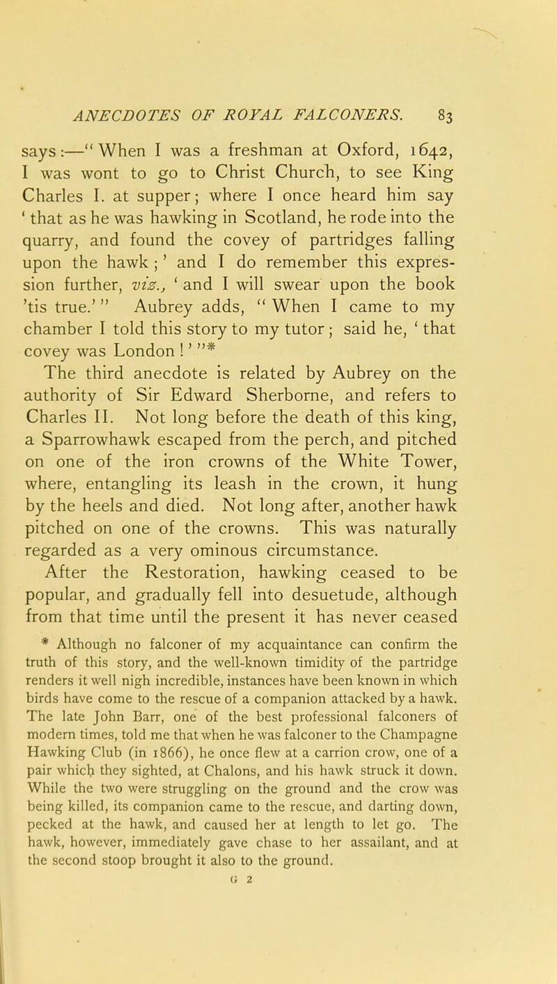 says:—When I was a freshman at Oxford, 1642, I was wont to go to Christ Church, to see King Charles I. at supper; where I once heard him say ' that as he was hawking in Scotland, he rode into the quarry, and found the covey of partridges falling upon the hawk ;' and I do remember this expres- sion further, -viz., ' and I will swear upon the book 'tis true.' Aubrey adds,  When I came to my chamber I told this story to my tutor ; said he, ' that covey was London !' * The third anecdote is related by Aubrey on the authority of Sir Edward Sherborne, and refers to Charles II. Not long before the death of this king, a Sparrowhawk escaped from the perch, and pitched on one of the iron crowns of the White Tower, where, entangling its leash in the crown, it hung by the heels and died. Not long after, another hawk pitched on one of the crowns. This was naturally regarded as a very ominous circumstance. After the Restoration, hawking ceased to be popular, and gradually fell into desuetude, although from that time until the present it has never ceased * Although no falconer of my acquaintance can confirm the truth of this story, and the well-known timidity of the partridge renders it well nigh incredible, instances have been known in which birds have come to the rescue of a companion attacked by a hawk. The late John Barr, one of the best professional falconers of modern times, told me that when he was falconer to the Champagne Hawking Club (in 1866), he once flew at a carrion crow, one of a pair whicb they sighted, at Chalons, and his hawk struck it down. While the two were struggling on the ground and the crow was being killed, its companion came to the rescue, and darting down, pecked at the hawk, and caused her at length to let go. The hawk, however, immediately gave chase to her assailant, and at the second stoop brought it also to the ground.