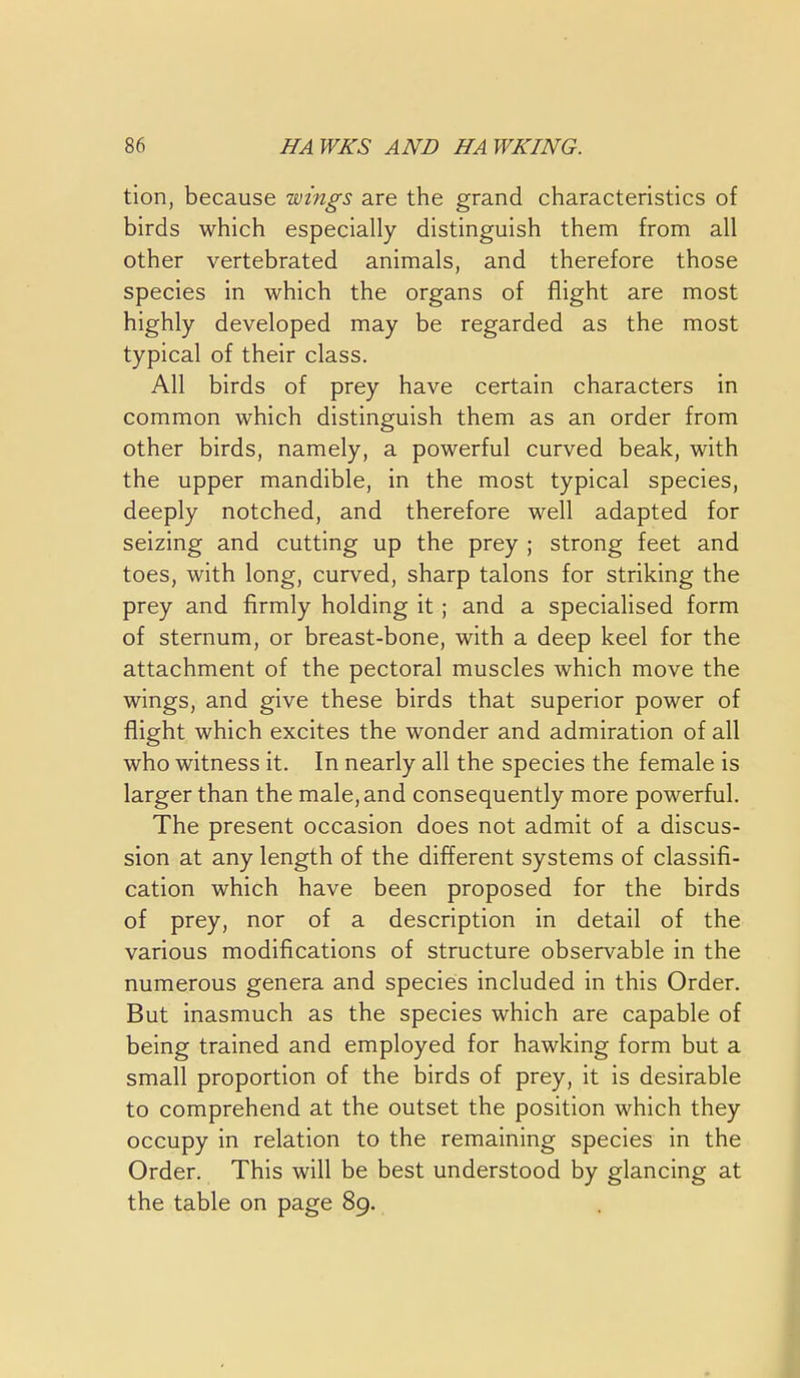 tlon, because wings are the grand characteristics of birds which especially distinguish them from all other vertebrated animals, and therefore those species in which the organs of flight are most highly developed may be regarded as the most typical of their class. All birds of prey have certain characters in common which distinguish them as an order from other birds, namely, a powerful curved beak, with the upper mandible, in the most typical species, deeply notched, and therefore well adapted for seizing and cutting up the prey ; strong feet and toes, with long, curved, sharp talons for striking the prey and firmly holding it; and a specialised form of sternum, or breast-bone, with a deep keel for the attachment of the pectoral muscles which move the wings, and give these birds that superior power of flight which excites the wonder and admiration of all who witness it. In nearly all the species the female is larger than the male, and consequently more powerful. The present occasion does not admit of a discus- sion at any length of the different systems of classifi- cation which have been proposed for the birds of prey, nor of a description in detail of the various modifications of structure observable in the numerous genera and species included in this Order. But inasmuch as the species which are capable of being trained and employed for hawking form but a small proportion of the birds of prey, it is desirable to comprehend at the outset the position which they occupy in relation to the remaining species in the Order. This will be best understood by glancing at the table on page 89.