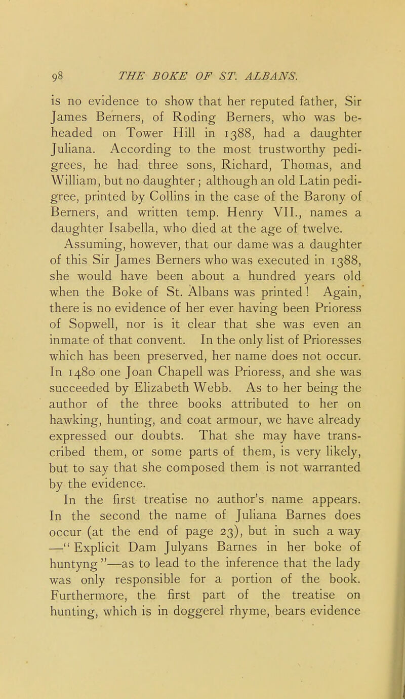 is no evidence to show that her reputed father, Sir James Berners, of Roding Berners, who was be- headed on Tower Hill in 1388, had a daughter Juliana. According to the most trustworthy pedi- grees, he had three sons, Richard, Thomas, and William, but no daughter ; although an old Latin pedi- gree, printed by Collins in the case of the Barony of Berners, and written temp. Henry VH., names a daughter Isabella, who died at the age of twelve. Assuming, however, that our dame was a daughter of this Sir James Berners who was executed in 1388, she would have been about a hundred years old when the Boke of St. Albans was printed ! Again, there is no evidence of her ever having been Prioress of Sopwell, nor is it clear that she was even an inmate of that convent. In the only list of Prioresses which has been preserved, her name does not occur. In 1480 one Joan Chapell was Prioress, and she was succeeded by Ehzabeth Webb. As to her being the author of the three books attributed to her on hawking, hunting, and coat armour, we have already expressed our doubts. That she may have trans- cribed them, or some parts of them, is very likely, but to say that she composed them is not warranted by the evidence. In the first treatise no author's name appears. In the second the name of Juliana Barnes does occur (at the end of page 23), but in such a way — Exphcit Dam Julyans Barnes in her boke of huntyng —as to lead to the inference that the lady was only responsible for a portion of the book. Furthermore, the first part of the treatise on hunting, which is in doggerel rhyme, bears evidence