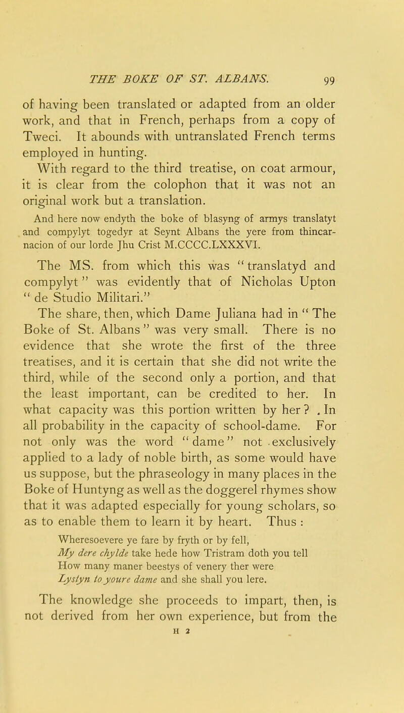 of having been translated or adapted from an older work, and that in French, perhaps from a copy of Tweci. It abounds with untranslated French terms employed in hunting. With regard to the third treatise, on coat armour, it is clear from the colophon that it was not an original work but a translation. And here now endyth the boke of blasyng of armys translatyt and compylyt toged3T at Seynt Albans the yere from thincar- nacion of our lorde Jhu Crist M.CCCC.LXXXVI. The MS. from which this was  translatyd and compylyt  was evidently that of Nicholas Upton  de Studio Militari. The share, then, which Dame Juliana had in  The Boke of St. Albans  was very small. There is no evidence that she wrote the first of the three treatises, and it is certain that she did not write the third, while of the second only a portion, and that the least important, can be credited to her. In what capacity was this portion written by her ? . In all probability in the capacity of school-dame. For not only was the word dame not exclusively applied to a lady of noble birth, as some would have us suppose, but the phraseology in many places in the Boke of Huntyng as well as the doggerel rhymes show that it was adapted especially for young scholars, so as to enable them to learn it by heart. Thus : Wheresoevere ye fare by fryth or by fell, My dere chylde take hede how Tristram doth you tell How many maner beestys of venery ther were Lysiyn toyoure dame and she shall you lere. The knowledge she proceeds to impart, then, is not derived from her own experience, but from the H 2