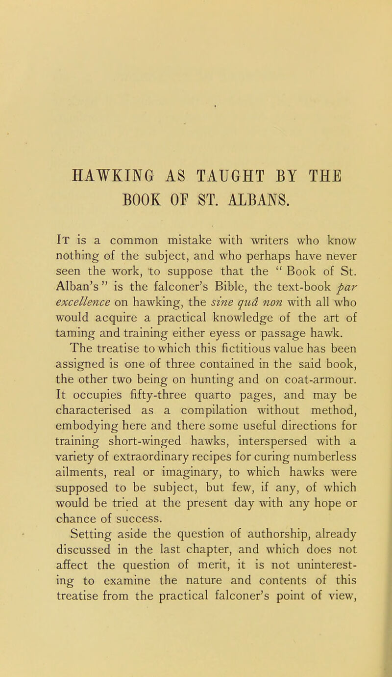 HAWKING AS TAUGHT BY THE BOOK or ST. ALBANS. It is a common mistake with writers who know nothing of the subject, and who perhaps have never seen the work, to suppose that the  Book of St. Alban's  is the falconer's Bible, the text-book par excellence on hawking, the sine qua non with all who would acquire a practical knowledge of the art of taming and training either eyess or passage hawk. The treatise to which this fictitious value has been assigned is one of three contained in the said book, the other two being on hunting and on coat-armour. It occupies fifty-three quarto pages, and may be characterised as a compilation without method, embodying here and there some useful directions for training short-winged hawks, interspersed with a variety of extraordinary recipes for curing numberless ailments, real or imaginary, to which hawks were supposed to be subject, but few, if any, of which would be tried at the present day with any hope or chance of success. Setting aside the question of authorship, already discussed in the last chapter, and which does not affect the question of merit, it is not uninterest- ing to examine the nature and contents of this treatise from the practical falconer's point of view,