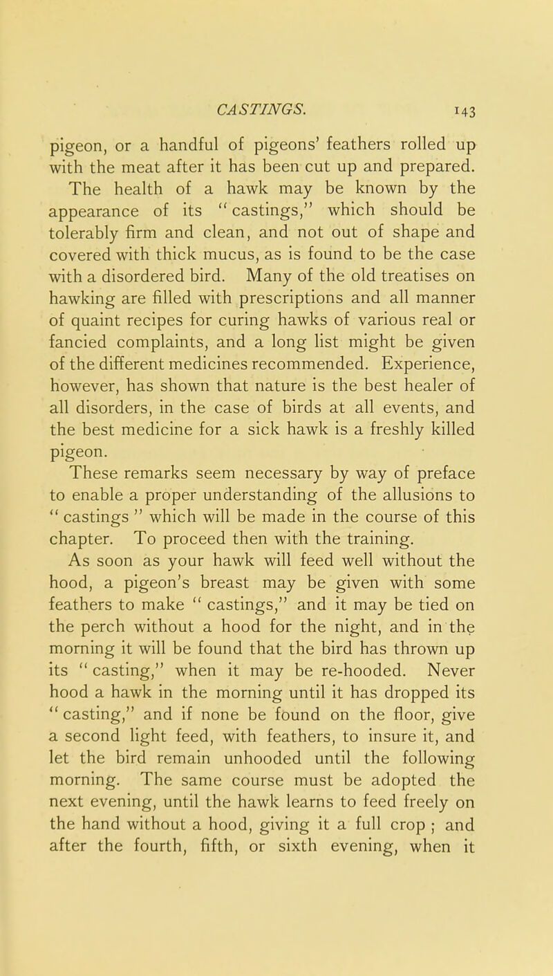 CASTINGS. H3 pigeon, or a handful of pigeons' feathers rolled up with the meat after it has been cut up and prepared. The health of a hawk may be known by the appearance of its  castings, which should be tolerably firm and clean, and not out of shape and covered with thick mucus, as is found to be the case with a disordered bird. Many of the old treatises on hawking are filled with prescriptions and all manner of quaint recipes for curing hawks of various real or fancied complaints, and a long list might be given of the different medicines recommended. Experience, however, has shown that nature is the best healer of all disorders, in the case of birds at all events, and the best medicine for a sick hawk is a freshly killed pigeon. These remarks seem necessary by way of preface to enable a proper understanding of the allusions to  castings  which will be made in the course of this chapter. To proceed then with the training. As soon as your hawk will feed well without the hood, a pigeon's breast may be given with some feathers to make  castings, and it may be tied on the perch without a hood for the night, and in the morning it will be found that the bird has thrown up its  casting, when it may be re-hooded. Never hood a hawk in the morning until it has dropped its  casting, and if none be found on the floor, give a second light feed, with feathers, to insure it, and let the bird remain unhooded until the following morning. The same course must be adopted the next evening, until the hawk learns to feed freely on the hand without a hood, giving it a full crop ; and after the fourth, fifth, or sixth evening, when it