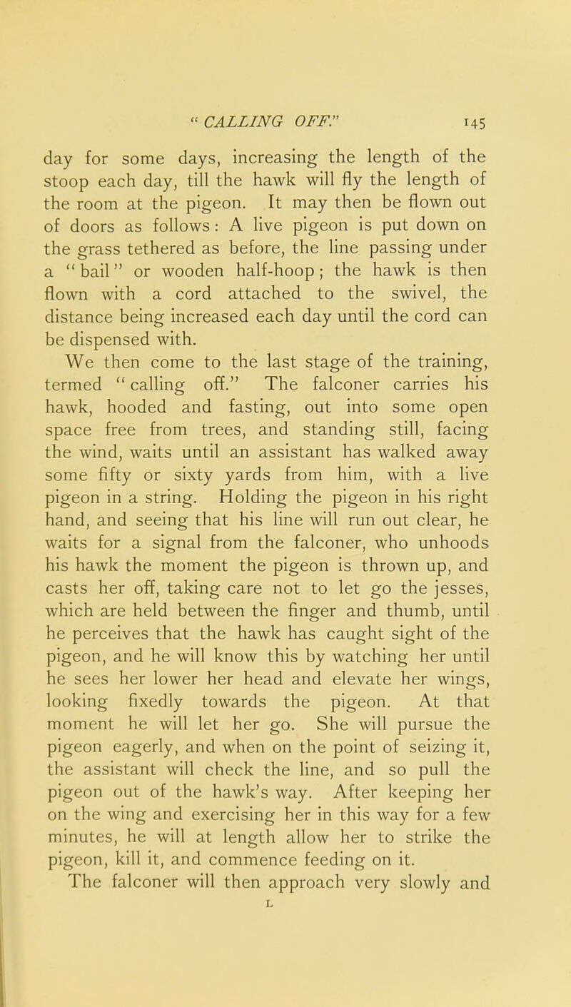 day for some days, increasing the length of the stoop each day, till the hawk will fly the length of the room at the pigeon. It may then be flown out of doors as follows: A live pigeon is put down on the grass tethered as before, the line passing under a bail or wooden half-hoop; the hawk is then flown with a cord attached to the swivel, the distance being increased each day until the cord can be dispensed with. We then come to the last stage of the training, termed  calling off. The falconer carries his hawk, hooded and fasting, out into some open space free from trees, and standing still, facing the wind, waits until an assistant has walked away some fifty or sixty yards from him, with a live pigeon in a string. Holding the pigeon in his right hand, and seeing that his line will run out clear, he waits for a signal from the falconer, who unhoods his hawk the moment the pigeon is thrown up, and casts her off, taking care not to let go the jesses, which are held between the finger and thumb, until he perceives that the hawk has caught sight of the pigeon, and he will know this by watching her until he sees her lower her head and elevate her wings, looking fixedly towards the pigeon. At that moment he will let her go. She will pursue the pigeon eagerly, and when on the point of seizing it, the assistant will check the line, and so pull the pigeon out of the hawk's way. After keeping her on the wing and exercising her in this way for a few minutes, he will at length allow her to strike the pigeon, kill it, and commence feeding on it. The falconer will then approach very slowly and