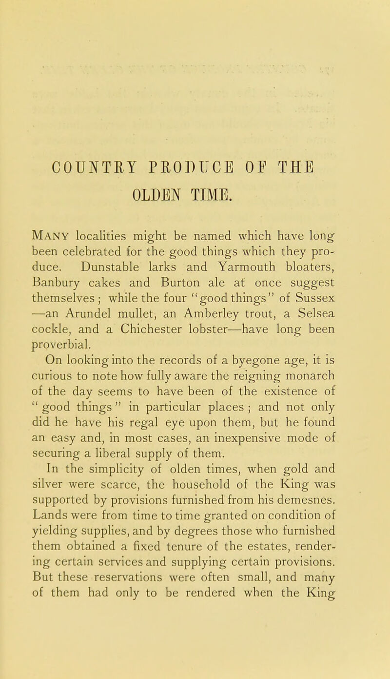 COUNTRY PRODUCE OF THE OLDEN TIME. Many localities might be named which have long' been celebrated for the good things which they pro- duce. Dunstable larks and Yarmouth bloaters, Banbury cakes and Burton ale at once suggest themselves ; while the four good things of Sussex —an Arundel mullet, an Amberley trout, a Selsea cockle, and a Chichester lobster—have long been proverbial. On looking into the records of a byegone age, it is curious to note how fully aware the reigning monarch of the day seems to have been of the existence of  good things  in particular places ; and not only did he have his regal eye upon them, but he found an easy and, in most cases, an inexpensive mode of securing a liberal supply of them. In the simpHcity of olden times, when gold and silver were scarce, the household of the King was supported by provisions furnished from his demesnes. Lands were from time to time granted on condition of yielding supplies, and by degrees those who furnished them obtained a fixed tenure of the estates, render- ing certain services and supplying certain provisions. But these reservations were often small, and many of them had only to be rendered when the King