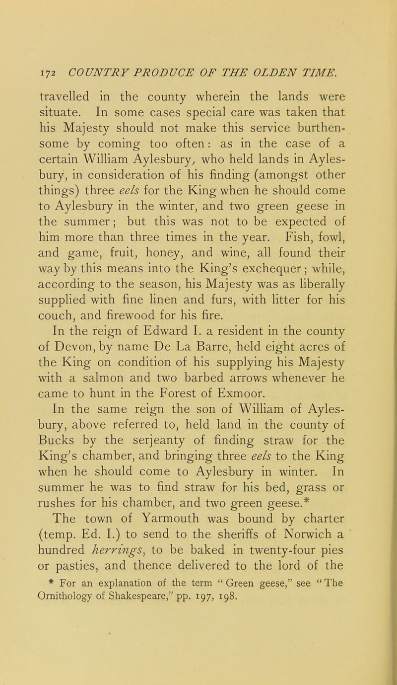 travelled in the county wherein the lands were situate. In some cases special care was taken that his Majesty should not make this service burthen- some by coming too often: as in the case of a certain WilHam Aylesbury^ who held lands in Ayles- bury, in consideration of his finding (amongst other things) three eels for the King when he should come to Aylesbury in the winter, and two green geese in the summer; but this was not to be expected of him more than three times in the year. Fish, fowl, and game, fruit, honey, and wine, all found their way by this means into the King's exchequer; while, according to the season, his Majesty was as liberally supplied with fine linen and furs, with Htter for his couch, and firewood for his fire. In the reign of Edward I. a resident in the county of Devon, by name De La Barre, held eight acres of the King on condition of his supplying his Majesty with a salmon and two barbed arrows whenever he came to hunt in the Forest of Exmoor. In the same reign the son of William of Ayles- bury, above referred to, held land in the county of Bucks by the serjeanty of finding straw for the King's chamber, and bringing three eels to the King when he should come to Aylesbury in winter. In summer he was to find straw for his bed, grass or rushes for his chamber, and two green geese.* The town of Yarmouth was bound by charter (temp. Ed. I.) to send to the sheriffs of Norwich a hundred herrings^ to be baked in twenty-four pies or pasties, and thence delivered to the lord of the * For an explanation of the term Green geese, see The Ornithology of Shakespeare, pp. 197, 198.