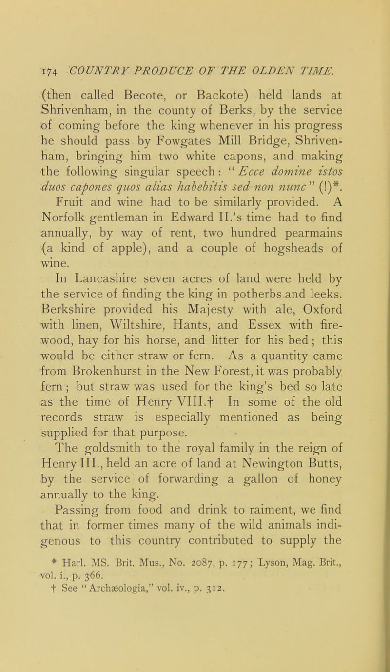 (then called Becote, or Backote) held lands at Shrivenham, in the county of Berks, by the service of coming before the king whenever in his progress he should pass by Fowgates Mill Bridge, Shriven- ham, bringing him two white capons, and making the following singular speech :  Ecce domine istos ■duos capones quos alias hahehitis sed non nunc^' (!)*. Fruit and wine had to be similarly provided. A Norfolk gentleman in Edward II.'s time had to find annually, by way of rent, two hundred pearmains (a kind of apple), and a couple of hogsheads of wine. In Lancashire seven acres of land were held by the service of finding the king in potherbs.and leeks. Berkshire provided his Majesty with ale, Oxford with Hnen, Wiltshire, Hants, and Essex with fire- wood, hay for his horse, and litter for his bed; this would be either straw or fern. As a quantity came from Brokenhurst in the New Forest, it was probably fern; but straw was used for the king's bed so late as the time of Henry VHI.f In some of the old records straw is especially mentioned as being supplied for that purpose. The goldsmith to the royal family in the reign of Henry III., held an acre of land at Newington Butts, by the service of forwarding a gallon of honey annually to the king. Passing from food and drink to raiment, we find that in former times many of the wild animals indi- genous to this country contributed to supply the * Harl. MS. Brit. Mus., No. 2087, P- ^77; Lyson, Mag. Brit., vol. i., p. 366. t See  Archseologia, vol. iv., p. 312.