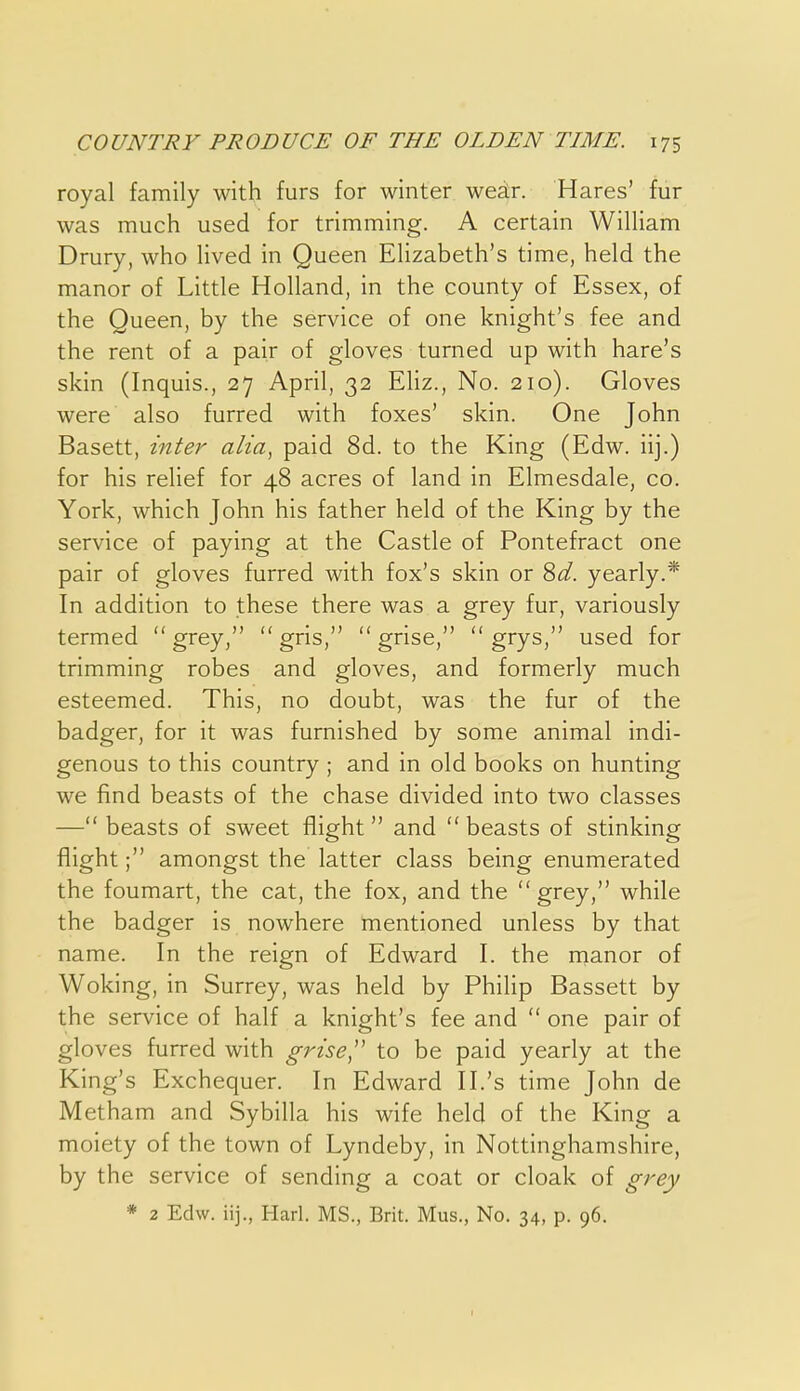 royal family with furs for winter weatr. Hares' fur was much used for trimming. A certain William Drury, who lived in Queen Elizabeth's time, held the manor of Little Holland, in the county of Essex, of the Queen, by the service of one knight's fee and the rent of a pair of gloves turned up with hare's skin (Inquis., 27 April, 32 Ehz., No. 210). Gloves were also furred with foxes' skin. One John Basett, inter alia., paid 8d. to the King (Edw. iij.) for his relief for 48 acres of land in Elmesdale, co. York, which John his father held of the King by the service of paying at the Castle of Pontefract one pair of gloves furred with fox's skin or ^d. yearly.* In addition to these there was a grey fur, variously termed grey,  gris,  grise,  grys, used for trimming robes and gloves, and formerly much esteemed. This, no doubt, was the fur of the badger, for it was furnished by some animal indi- genous to this country ; and in old books on hunting we find beasts of the chase divided into two classes — beasts of sweet flight  and  beasts of stinking flight; amongst the latter class being enumerated the foumart, the cat, the fox, and the grey, while the badger is nowhere mentioned unless by that name. In the reign of Edward I. the nianor of Woking, in Surrey, was held by Philip Bassett by the service of half a knight's fee and  one pair of gloves furred with grise'^ to be paid yearly at the King's Exchequer. In Edward II.'s time John de Metham and Sybilla his wife held of the King a moiety of the town of Lyndeby, in Nottinghamshire, by the service of sending a coat or cloak of grey * 2 Edw. iij., Harl. MS., Brit. Mus., No. 34, p. 96. r