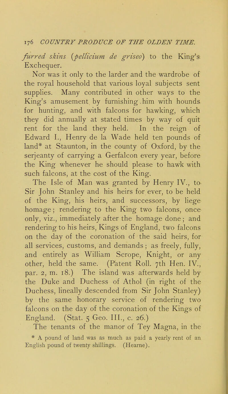 furred skins {pellicium de griseo) to the King's Exchequer. Nor was it only to the larder and the wardrobe of the royal household that various loyal subjects sent supplies. Many contributed in other ways to the King's amusement by furnishing .him with hounds for hunting, and with falcons for hawking, which they did annually at stated times by way of quit rent for the land they held. In the reign of Edward I., Henry de la Wade held ten pounds of land* at Staunton, in the county of Oxford, by the serjeanty of carrying a Gerfalcon every year, before the King whenever he should please to hawk with such falcons, at the cost of the King. The Isle of Man was granted by Henry IV., to Sir John Stanley and his heirs for ever, to be held of the King, his heirs, and successors, by liege homage ; rendering to the King two falcons, once only, viz., immediately after the homage done; and rendering to his heirs. Kings of England, two falcons on the day of the coronation of the said heirs, for all services, customs, and demands ; as freely, fully, and entirely as William Scrope, Knight, or any other, held the same. (Patent Roll. 7th Hen. IV., par. 2, m. 18.) The island was afterwards held by the Duke and Duchess of Athol (in right of the Duchess, Hneally descended from Sir John Stanley) by the same honorary service of rendering two falcons on the day of the coronation of the Kings of England. (Stat. 5 Geo. III., c. 26.) The tenants of the manor of Tey Magna, in the * A pound of land was as much as paid a yearly rent of an English pound of twenty shillings. (Hearne).