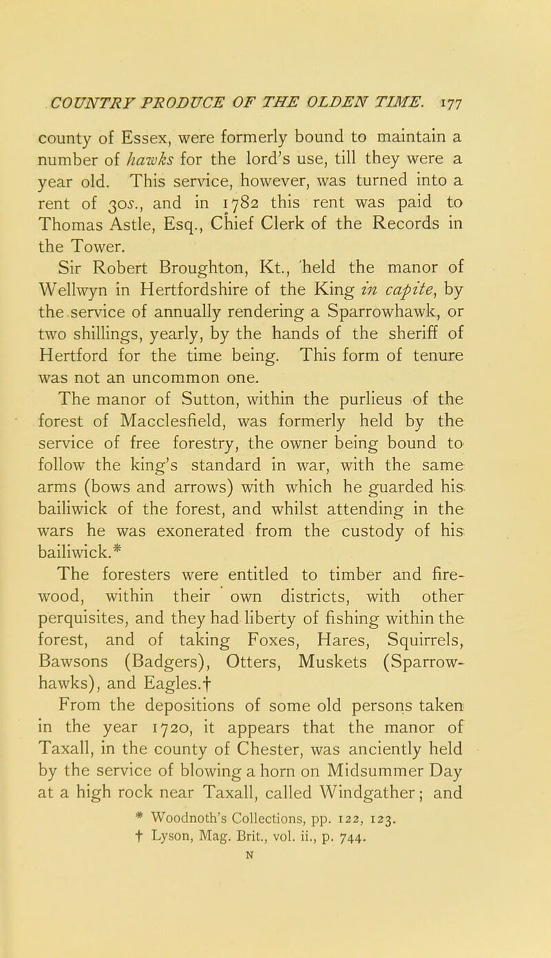 county of Essex, were formerly bound to maintain a number of ha-wks for the lord's use, till they were a year old. This service, however, was turned into a rent of 30^., and in 1782 this rent was paid to Thomas Astle, Esq., Chief Clerk of the Records in the Tower, Sir Robert Broughton, Kt., 'held the manor of Wellwyn in Hertfordshire of the King in capite, by the service of annually rendering a Sparrowhawk, or two shillings, yearly, by the hands of the sheriff of Hertford for the time being. This form of tenure was not an uncommon one. The manor of Sutton, within the purlieus of the forest of Macclesfield, was formerly held by the service of free forestry, the owner being bound to follow the king's standard in war, with the same arms (bows and arrows) with which he guarded his. bailiwick of the forest, and whilst attending in the wars he was exonerated from the custody of his bailiwick.* The foresters were entitled to timber and fire- wood, within their own districts, with other perquisites, and they had liberty of fishing within the forest, and of taking Foxes, Hares, Squirrels, Bawsons (Badgers), Otters, Muskets (Sparrow- hawks), and Eagles.t From the depositions of some old persons taken in the year 1720, it appears that the manor of Taxall, in the county of Chester, was anciently held by the service of blowing a horn on Midsummer Day at a high rock near Taxall, called Windgather; and * Woodnoth's Collections, pp. 122, 123. t Lyson, Mag. Brit., vol. ii., p. 744. N