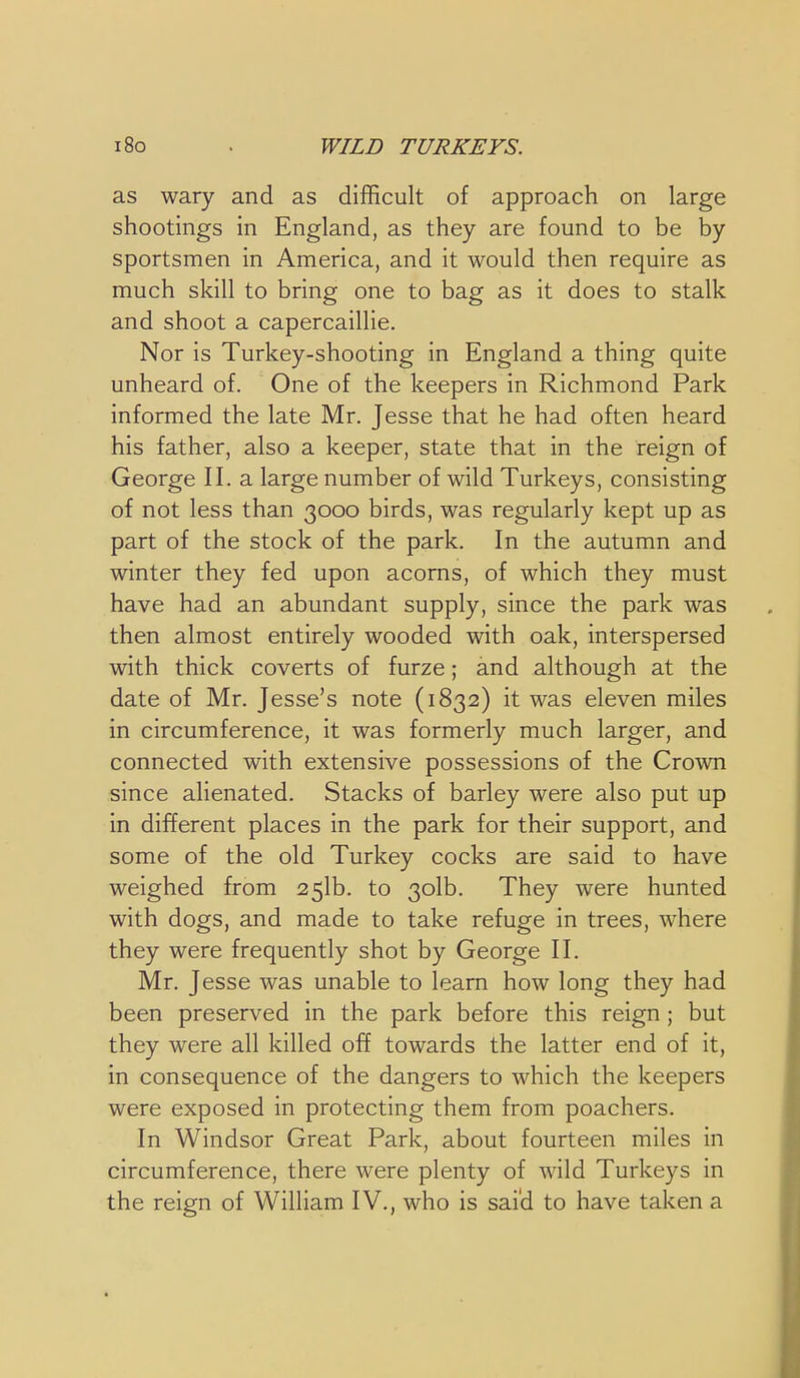 i8o . WILD TURKEYS. as wary and as difficult of approach on large shootings in England, as they are found to be by sportsmen in America, and it would then require as much skill to bring one to bag as it does to stalk and shoot a capercaillie. Nor is Turkey-shooting in England a thing quite unheard of. One of the keepers in Richmond Park informed the late Mr. Jesse that he had often heard his father, also a keeper, state that in the reign of George II. a large number of wild Turkeys, consisting of not less than 3000 birds, was regularly kept up as part of the stock of the park. In the autumn and winter they fed upon acorns, of which they must have had an abundant supply, since the park was then almost entirely wooded with oak, interspersed with thick coverts of furze; and although at the date of Mr. Jesse's note (1832) it was eleven miles in circumference, it was formerly much larger, and connected with extensive possessions of the Crown since alienated. Stacks of barley were also put up in different places in the park for their support, and some of the old Turkey cocks are said to have weighed from 251b. to 3olb. They were hunted with dogs, and made to take refuge in trees, where they were frequently shot by George II. Mr. Jesse was unable to learn how long they had been preserved in the park before this reign ; but they were all killed off towards the latter end of it, in consequence of the dangers to which the keepers were exposed in protecting them from poachers. In Windsor Great Park, about fourteen miles in circumference, there were plenty of wild Turkeys in the reign of William IV., who is sai'd to have taken a