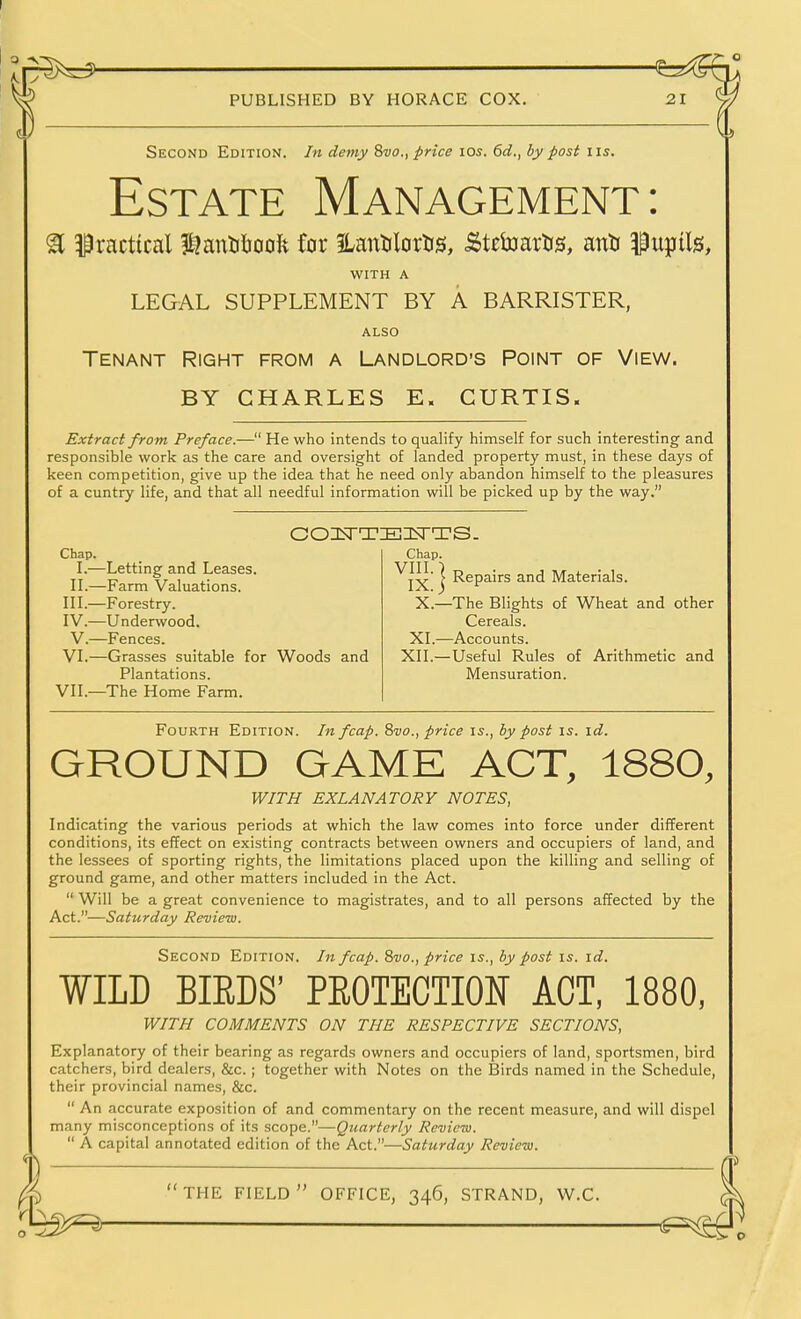 Second Edition. In demy Swo., price \qs. 6d., by post iis. Estate Management: ^ practical f^antiijoolt for 3LantJlortis, -Stebjartis, antr i)u}Jils, WITH A LEGAL SUPPLEMENT BY A BARRISTER, ALSO Tenant Right from a Landlord's Point of View. BY CHARLES E« CURTIS. Extract from Preface.— He who intends to qualify himself for such interesting and responsible work as the care and oversight of landed property must, in these days of keen competition, give up the idea that he need only abandon himself to the pleasures of a cuntry life, and that all needful information will be picked up by the way. Chap. L—Letting and Leases. IL—Farm Valuations, in.—Forestry. IV.—Underwood. V.—Fences. VI.—Grasses suitable for Woods and Plantations. VII.—The Home Farm. Chap. ^IX } R^ps-irs and Materials. X.—The Blights of Wheat and other Cereals. XI.—Accounts. XII.—Useful Rules of Arithmetic and Mensuration. Fourth Edition. In fcap. ^vo., price is., by post is. id. GROUND GAME ACT, 1880, WITH EXLANATORY NOTES, Indicating the various periods at which the law comes into force under different conditions, its effect on existing contracts between owners and occupiers of land, and the lessees of sporting rights, the limitations placed upon the killing and selling of ground game, and other matters included in the Act.  Will be a great convenience to magistrates, and to all persons affected by the Act.—Saturday Review. Second Edition. In fcap. 8vo., price is., by post is. id. WILD BIEDS' PEOTECTION ACT, 1880, WITH COMMENTS ON THE RESPECTIVE SECTIONS, Explanatory of their bearing as regards owners and occupiers of land, sportsmen, bird catchers, bird dealers, &c.; together with Notes on the Birds named in the Schedule, their provincial names, &c.  An accurate exposition of and commentary on the recent measure, and will dispel many misconceptions of its scope.—Quarterly Review.  A capital annotated edition of the Act.—Saturday Review.