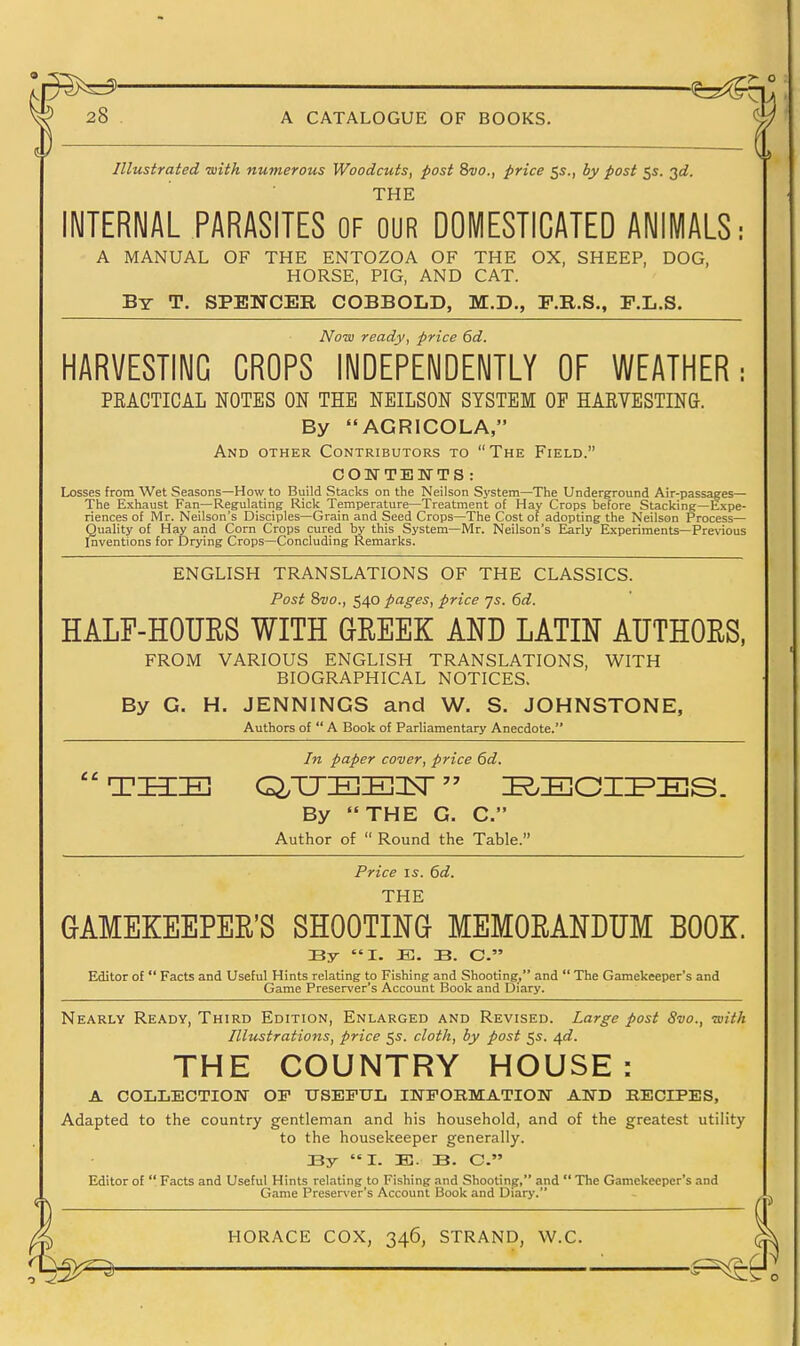 Illustrated -with numerous Woodcuts, post Svo., price 55., by post 55. 3ti. THE INTERNAL PARASITES OF our DOMESTICATED ANIMALS: A MANUAL OF THE ENTOZOA OF THE OX, SHEEP, DOG, HORSE, PIG, AND CAT. By T. SPENCER COBBOLD, M.D., F.R.S., F.L.S. Now ready, price 6d. HARVESTING CROPS INDEPENDENTLY OF WEATHER: PEACTICAL NOTES ON THE NEILSON SYSTEM OP HAEVESTING. By AGRICOLA, And other Contributors to The Field. COWTENTS : Losses from Wet Seasons—How to Build Stacks on the Neilson System—The Underground Air-passages— The Exhaust Fan—Regulating Rick Temperature—Treatment of Hay Crops before Stacking—Expe- riences of Mr. Neilson's Disciples—Grain and Seed Crops—The Cost of adopting the Neilson Process- Quality of Hay and Corn Crops cured by this System—Mr. Neilson's Early Experiments—Pre\ious Inventions for Drying Crops—Concluding Remarks. ENGLISH TRANSLATIONS OF THE CLASSICS. Post 8vo., 540 pages, price js. 6d. HALF-HOUES WITH GEEEK AND LATIN AUTHOES, FROM VARIOUS ENGLISH TRANSLATIONS, WITH BIOGRAPHICAL NOTICES. By G. H. JENNINGS and W. S. JOHNSTONE, Authors of  A Book of Parliamentary Anecdote. In paper cover, price 6d. By THE G. C. Author of  Round the Table. Price IS. 6d. THE GAMEKEEPEE'S SHOOTING MEMOEANDUM BOOK. By I. JB. B. C. Editor of  Facts and Useful Hints relating to Fishing and Shooting, and  The Gamekeeper's and Game Preserver's Account Book and Diary. Nearly Ready, Third Edition, Enlarged and Revised. Large post 8vo., -with Illustrations, price 5s. cloth, by post 55. 4^. THE COUNTRY HOUSE: A COLLECTIOM OP TTSEFUL INFOBMATIOlf AND KECIPES, Adapted to the country gentleman and his household, and of the greatest utility to the housekeeper generally. By I. E. B. C. Editor of  Facts and Useful Hints relating to Fishing and Shootinpr, and  The Gamekeeper's and ■ Game Preserver's Account Book and Diary. ') ( HORACE COX, 346, STRAND, W.C. ( ■ :