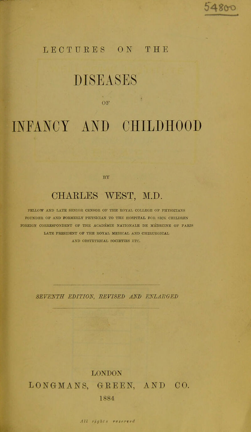 54SCro LECTURES ON THE DISEASES OF INFANCY AND CHILDHOOD BY CHARLES WEST, M.D. FELLOW AND lATE SENIOR CENSOR OP THE ROYAL COLLEGE OP PHYSICIANS FOUNDER OP AND FORMERLY PHYSICIAN TO THE HOSPITAL FOR SICK CHILDREN FOREIGN CORRESPONDENT OP THE ACADEMIE NATIONALS DE MEDECINB OP PARIS LATE PRESIDENT OF THE ROYAL MEDICAL AND CHIRURGICAL AND OBSTETRICAL SOCIETIES ETC. SEVENTH EDITION, REVISED AND ENLARGED LONDOiN LONGMANS, GREEN, AND CO. 1884