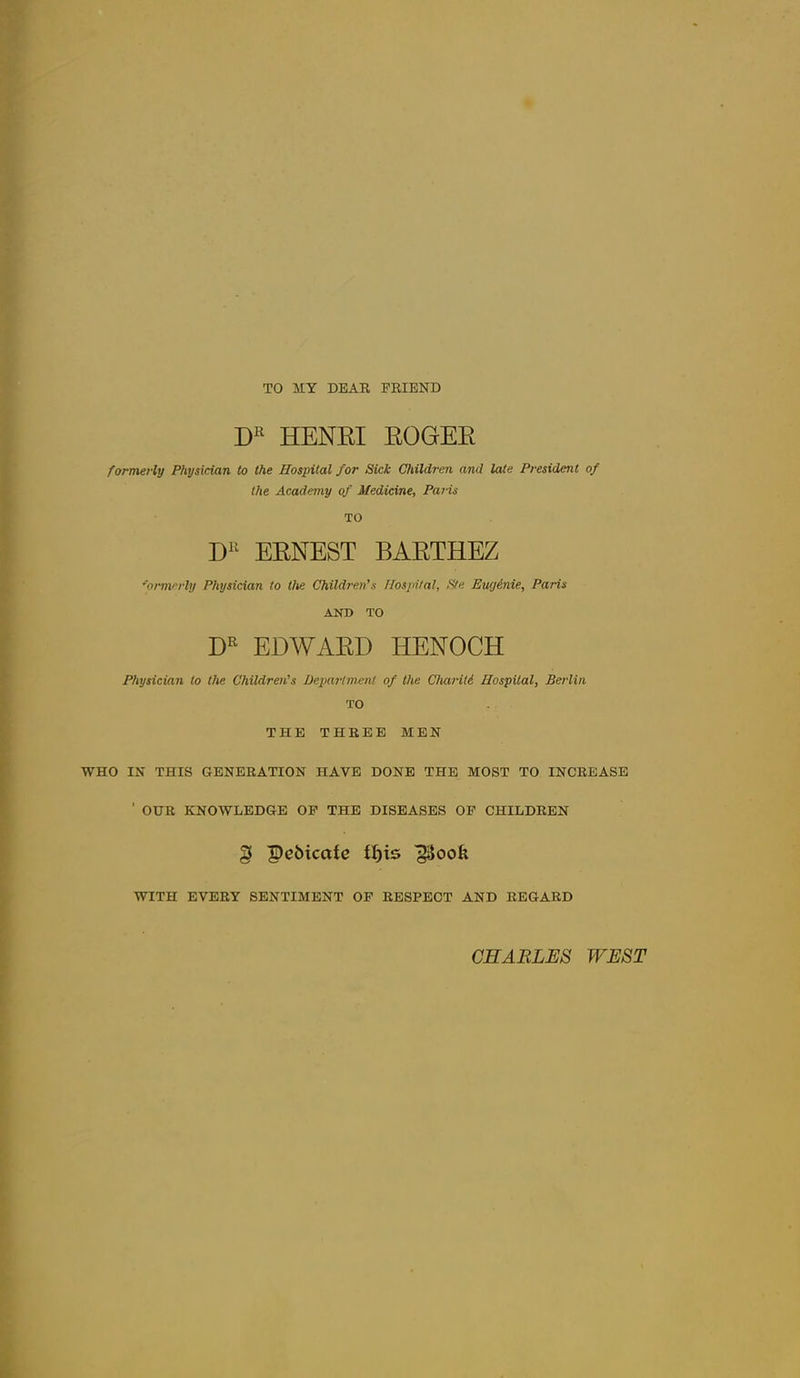 TO MY DEAR FRIEND HENKI EOGEE formerly Physician to the Hospital for Sick Children and late President of the Academy of Medicine, Pa?-is TO EENEST BAETHEZ formerly Physician to the Children's Hospital, Ste Ewjinie, Paris AND TO EDWAED HENOCH Physician to the Children's Department of the Chariti Hospital, Berlin TO THE THREE MEN WHO IN THIS GENERATION HAVE DONE THE MOST TO INCREASE ■ OUR KNOWLEDGE OP THE DISEASES OF CHILDREN § pcbicafe tf)is WITH EVERY SENTIMENT OF RESPECT AND REGARD CHARLES WEST