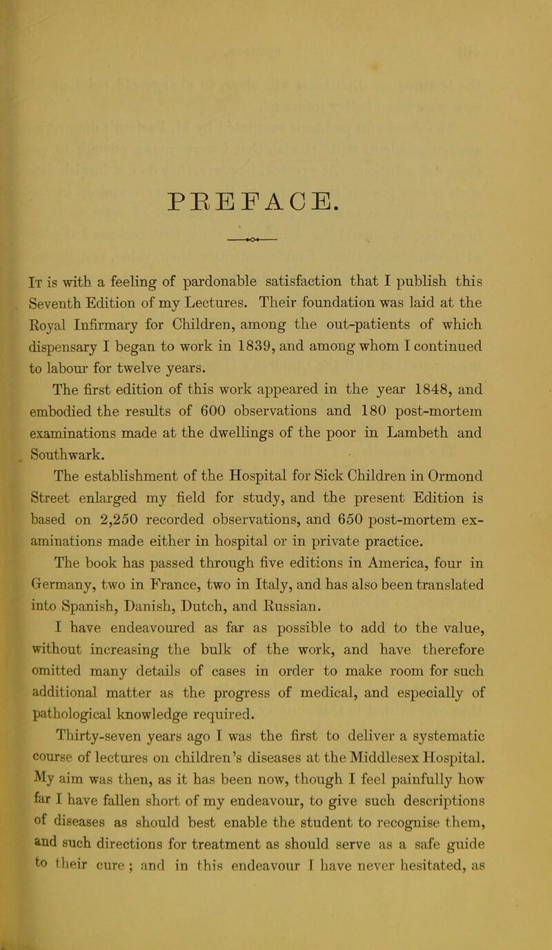 PEEFACB. ■o«- It is with. 3b fBcling of p3.rd.oii3.bl6 s3tisf3ction th3t I publish this Seventh Edition of my Lectures. Their foundntion was laid at the Royal Infirmary for Children, among the out-patients of which dispensary I began to work in 1839, and among whom I continued to labour for twelve years. The first edition of this work appeared in the year 1848, and embodied the results of 600 observations and 180 post-mortem examinations made at the dwellings of the poor in Lambeth and Southwark. The establishment of the Hospital for Sick Children in Ormond Street enlarged my field for study, and the present Edition is based on 2,250 recorded observations, and 650 post-mortem ex- aminations made either in hospital or in private practice. The book has passed through five editions in America, four in Grermany, two in France, two in Italy, and has also been translated into Spanish, Danish, Dutch, and Russian. I have endeavoured as far as possible to add to the value, without increasing the bulk of the work, and have therefore omitted many details of cases in order to make room for such additional matter as the progress of medical, and especially of pathological knowledge required. Thirty-seven years ago I was the first to deliver a systematic course of lectures on children’s diseases at the Middlesex Hospital. My aim was then, as it has been now, though I feel painfully how lar I have fallen short of my endeavour, to give such descriptions of diseases as should best enable the student to recognise them, and such directions for treatment as should serve as a safe guide to their cure ; and in this endeavour 1 have never liesitated, as