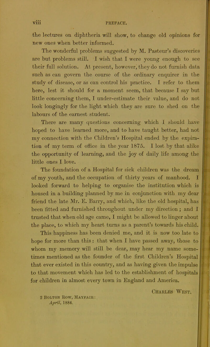 the lectures on diphtheria will show, to change old opinions for new ones when better informed. The wonderful problems suggested by M. Pasteur’s discoveries are but problems still. I wish that I were young enough to see their full solution. At present, however, they do not furnish data such as can govern the course of the ordinary enquirer in the study of disease, or as can control his practice. I refer to them here, lest it should for a moment seem, that because I say but little concerning them, I under-estimate their value, and do not look longingly for the light which they are sure to shed on the labours of the earnest student. There are many questions concerning which 1 should have hoped to have learned more, and to have taught better, had not my connection with the Children’s Hospital ended by the expira- tion of my term of office in the year 1875. I lost by that alike the opportunity of learning, and the joy of daily life among the little ones I love. The foundation of a Hospital for sick children was the dream of my youth, and the occupation of thirty years of manhood. I looked forward to helping to organise the institution which is housed in a building planned by me in conjunction with my dear friend the late Mr. E. Barry, and which, like the old hospital, has been fitted and furnished throughout under my direction ; and I trusted that when old age came, I might be allowed to linger about the place, to which my heart tmms as a parent’s towards his child. This happiness has been denied me, and it is now too late to hope for more than this : that when I have passed away, those to whom my memory will still be dear, may hear my name some- times mentioned as the founder of the first Children’s Hospital that ever existed in this country, and as having given the impulse to that movement which has led to the establishment of hospitals for children in almost every town in England and America. Charles West. 2 Bolton Row, Mayfair: April, 1884.