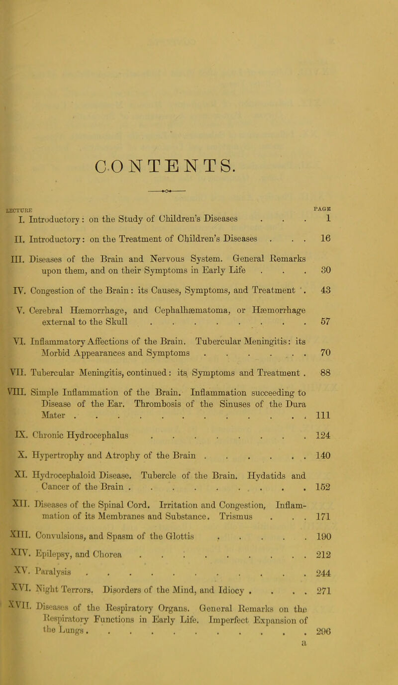 C.ON TENTS. *o* lecture page I. Introductory : on the Study of Children’s Diseases . . . 1 II. Introductory: on the Treatment of Children’s Diseases . . . 16 III. Diseases of the Brain and Nervous System. General Remarks upon them, and on their Symptoms in Early Life ... 30 IV. Congestion of the Brain: its Causes, Symptoms, and Treatment '. 43 V. Cerebral Haemorrhage, and Cephalhsematoma, or Haemorrhage external to the Skull ........ 57 VI. Inflammatory Affections of the Brain. Tubercular Meningitis: its Morbid Appearances and Symptoms . . . ... 70 VII. Tubercular Meningitis, continued: its Symptoms and Treatment . 88 Vni. Simple Inflammation of the Brain. Inflammation succeeding to Disease of the Ear. Thrombosis of the Sinuses of the Dura Mater ............ Ill IX. Chronic Hydrocephalus 124 X. Hypertrophy and Atrophy of the Brain . . . . . . 140 XI. Hydrocephaloid Disease. Tubercle of the Brain. Hydatids and Cancer of the Brain 162 XI I. Diseases of the Spinal Cord. Irritation and Congestion, Inflam- mation of its Membranes and Substance. Trismus . . . 171 XIII. Convulsions, and Spasm of the Glottis 190 XH . Epilepsy, and Chorea ......... 212 XVI. Night Terrors. Disorders of the Mind, and Idiocy , . . . 271 '^VII. Diseases of the Respiratory Organs. General Remarks on the Respiratory Functions in Early Life. Imperfect Expansion of the Lungs 296 a